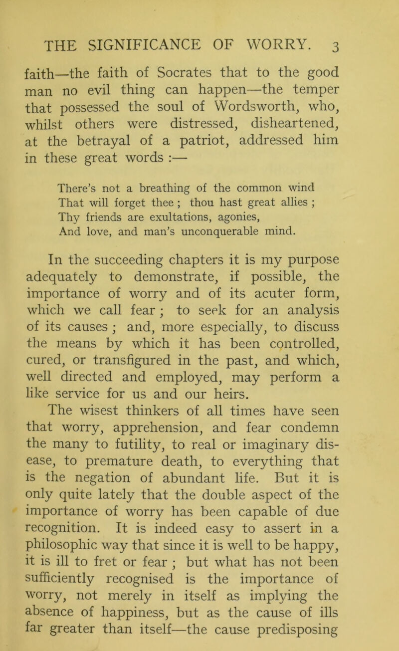 faith—the faith of Socrates that to the good man no evil thing can happen—the temper that possessed the soul of Wordsworth, who, whilst others were distressed, disheartened, at the betrayal of a patriot, addressed him in these great words :— There’s not a breathing of the common wind That will forget thee ; thou hast great allies ; Thy friends are exultations, agonies, And love, and man’s unconquerable mind. In the succeeding chapters it is my purpose adequately to demonstrate, if possible, the importance of worry and of its acuter form, which we call fear ; to seek for an analysis of its causes ; and, more especially, to discuss the means by which it has been controlled, cured, or transfigured in the past, and which, well directed and employed, may perform a like service for us and our heirs. The wisest thinkers of all times have seen that worry, apprehension, and fear condemn the many to futility, to real or imaginary dis- ease, to premature death, to everything that is the negation of abundant life. But it is only quite lately that the double aspect of the importance of worry has been capable of due recognition. It is indeed easy to assert in a philosophic way that since it is well to be happy, it is ill to fret or fear ; but what has not been sufficiently recognised is the importance of worry, not merely in itself as implying the absence of happiness, but as the cause of ills far greater than itself—the cause predisposing