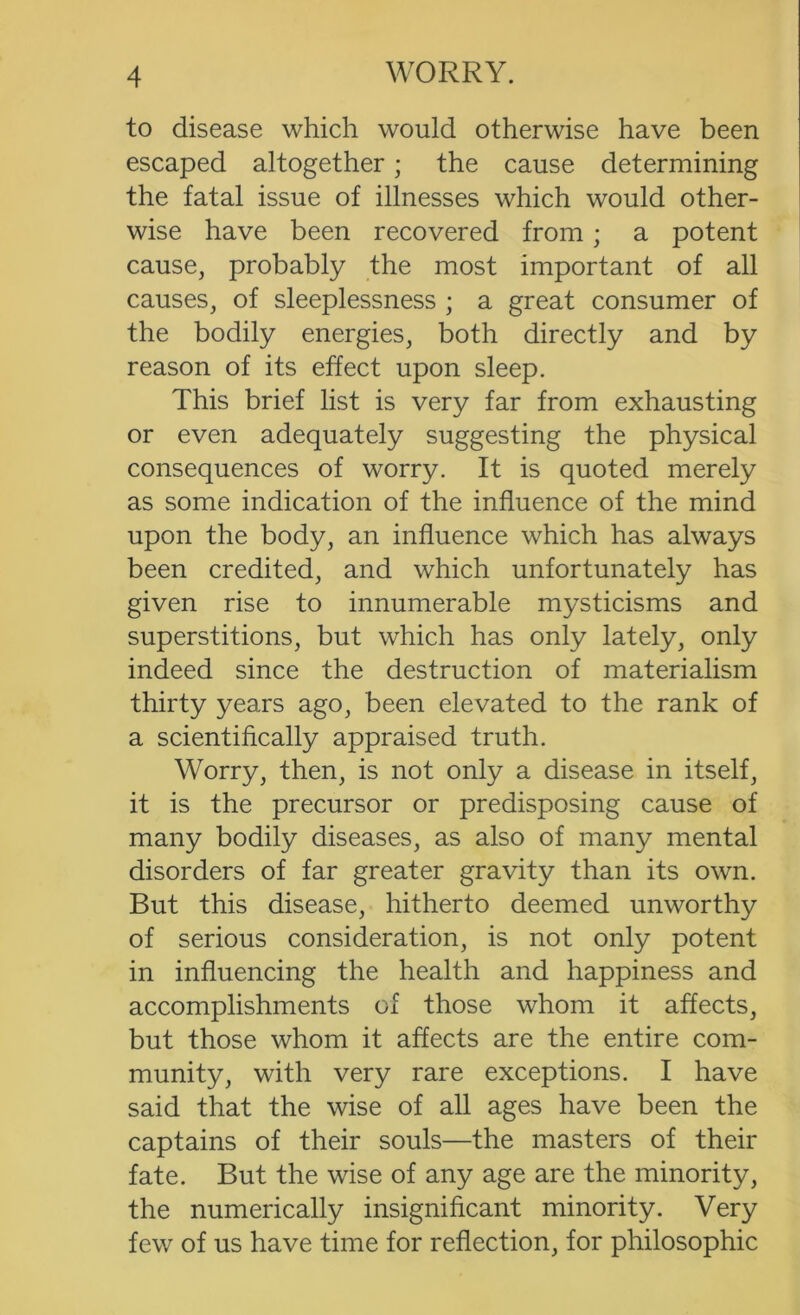 to disease which would otherwise have been escaped altogether; the cause determining the fatal issue of illnesses which would other- wise have been recovered from; a potent cause, probably the most important of all causes, of sleeplessness ; a great consumer of the bodily energies, both directly and by reason of its effect upon sleep. This brief list is very far from exhausting or even adequately suggesting the physical consequences of worry. It is quoted merely as some indication of the influence of the mind upon the body, an influence which has always been credited, and which unfortunately has given rise to innumerable mysticisms and superstitions, but which has only lately, only indeed since the destruction of materialism thirty years ago, been elevated to the rank of a scientiflcally appraised truth. Worry, then, is not only a disease in itself, it is the precursor or predisposing cause of many bodily diseases, as also of many mental disorders of far greater gravity than its own. But this disease, hitherto deemed unworthy of serious consideration, is not only potent in influencing the health and happiness and accomplishments of those whom it affects, but those whom it affects are the entire com- munity, with very rare exceptions. I have said that the wise of all ages have been the captains of their souls—the masters of their fate. But the wise of any age are the minority, the numerically insignificant minority. Very few of us have time for reflection, for philosophic