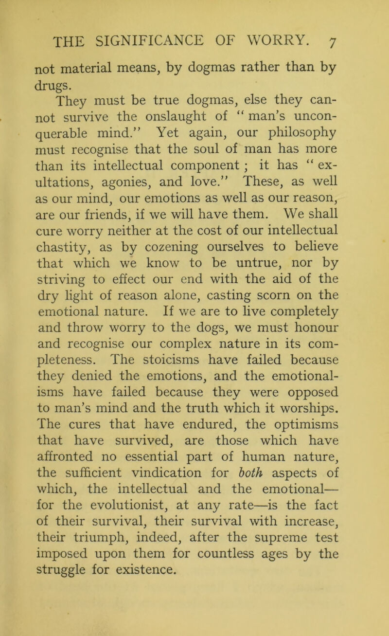 not material means, by dogmas rather than by drugs. They must be true dogmas, else they can- not survive the onslaught of “ man’s uncon- querable mind.” Yet again, our philosophy must recognise that the soul of man has more than its intellectual component; it has “ ex- ultations, agonies, and love.” These, as well as our mind, our emotions as well as our reason, are our friends, if we will have them. We shall cure worry neither at the cost of our intellectual chastity, as by cozening ourselves to believe that which w'e know to be untrue, nor by striving to effect our end with the aid of the dry light of reason alone, casting scorn on the emotional nature. If we are to live completely and throw worry to the dogs, we must honour and recognise our complex nature in its com- pleteness. The stoicisms have failed because they denied the emotions, and the emotional- isms have failed because they were opposed to man’s mind and the truth which it worships. The cures that have endured, the optimisms that have survived, are those which have affronted no essential part of human nature, the sufficient vindication for both aspects of which, the intellectual and the emotional— for the evolutionist, at any rate—is the fact of their survival, their survival with increase, their triumph, indeed, after the supreme test imposed upon them for countless ages by the struggle for existence.