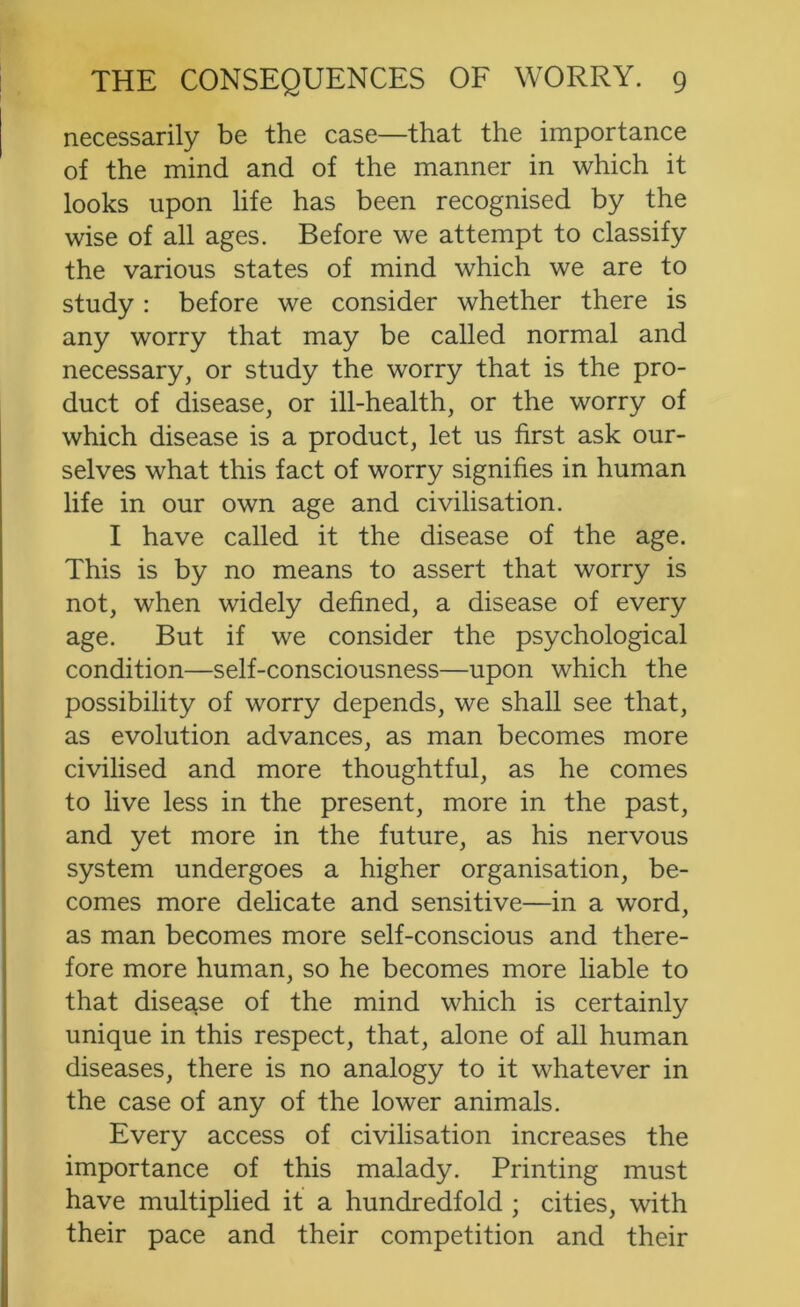 necessarily be the case—that the importance of the mind and of the manner in which it looks upon life has been recognised by the wise of all ages. Before we attempt to classify the various states of mind which we are to study : before we consider whether there is any worry that may be called normal and necessary, or study the worry that is the pro- duct of disease, or ill-health, or the worry of which disease is a product, let us first ask our- selves what this fact of worry signifies in human life in our own age and civilisation. I have called it the disease of the age. This is by no means to assert that worry is not, when widely defined, a disease of every age. But if we consider the psychological condition—self-consciousness—upon which the possibility of worry depends, we shall see that, as evolution advances, as man becomes more civilised and more thoughtful, as he comes to live less in the present, more in the past, and yet more in the future, as his nervous system undergoes a higher organisation, be- comes more delicate and sensitive—in a word, as man becomes more self-conscious and there- fore more human, so he becomes more liable to that disease of the mind which is certainly unique in this respect, that, alone of all human diseases, there is no analogy to it whatever in the case of any of the lower animals. Every access of civilisation increases the importance of this malady. Printing must have multiplied it a hundredfold ; cities, with their pace and their competition and their