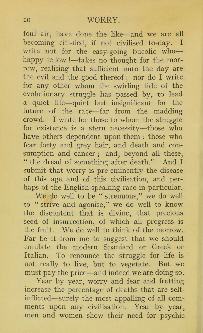 foul air, have done the like—and we are all becoming citi-fied, if not civilised to-day. I write not for the easy-going bucolic who— happy fellow !—takes no thought for the mor- row, realising that sufficient unto the day are the evil and the good thereof ; nor do I write for any other whom the swirling tide of the evolutionary struggle has passed by, to lead a quiet life—quiet but insignificant for the future of the race—far from the madding crowd. I write for those to whom the struggle for existence is a stern necessity—those who have others dependent upon them : those who fear forty and grey hair, and death and con- sumption and cancer ; and, beyond all these, “ the dread of something after death.’' And I submit that worry is pre-eminently the disease of this age and of this civilisation, and per- haps of the English-speaking race in particular. We do well to be “ strenuous,” we do well to “ strive and agonise,” we do well to know the discontent that is divine, that precious seed of insurrection, of which all progress is the fruit. We do well to think of the morrow. Far be it from me to suggest that we should emulate the modern Spaniard or Greek or Italian. To renounce the struggle for life is not really to live, but to vegetate. But we must pay the price—and indeed we are doing so. Year by year, worry and fear and fretting increase the percentage of deaths that are self- inflicted—surely the most appalling of all com- ments upon any civilisation. Year by year, men and women show their need for psychic