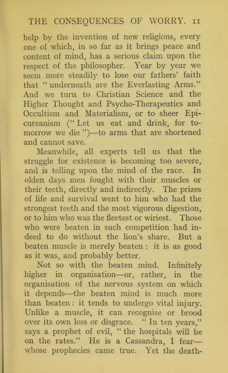 help by the invention of new religions, every one of which, in so far as it brings peace and content of mind, has a serious claim upon the respect of the philosopher. Year by year we seem more steadily to lose our fathers’ faith that “ underneath are the Everlasting Arms.” And we turn to Christian Science and the Higher Thought and Psycho-Therapeutics and Occultism and Materialism, or to sheer Epi- cureanism (“ Let us eat and drink, for to- morrow we die ”)—to arms that are shortened and cannot save. Meanwhile, all experts tell us that the struggle for existence is becoming too severe, and is telling upon the mind of the race. In olden days men fought with their muscles or their teeth, directly and indirectly. The prizes of life and survival went to him who had the strongest teeth and the most vigorous digestion, or to him who was the fleetest or wiriest. Those who were beaten in such competition had in- deed to do without the lion’s share. But a beaten muscle is merely beaten : it is as good as it was, and probably better. Not so with the beaten mind. Infinitely higher in organisation—or, rather, in the organisation of the nervous system on which it depends—the beaten mind is much more than beaten: it tends to undergo vital injury. Unlike a muscle, it can recognise or brood over its own loss or disgrace. “ In ten years,” says a prophet of evil, “ the hospitals will be on the rates.” He is a Cassandra, I fear— whose prophecies came true. Yet the death-