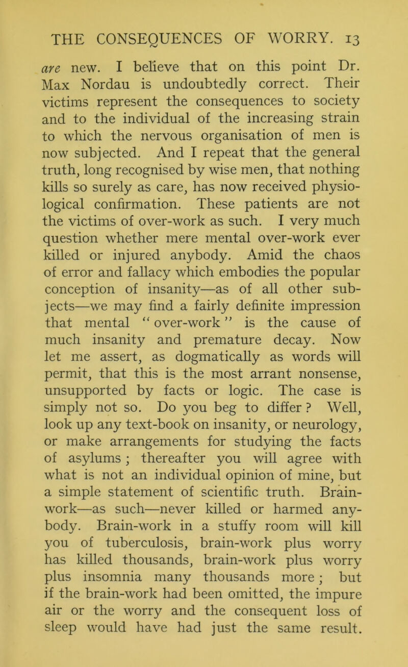 are new, I believe that on this point Dr. Max Nordau is undoubtedly correct. Their victims represent the consequences to society and to the individual of the increasing strain to which the nervous organisation of men is now subjected. And I repeat that the general truth, long recognised by wise men, that nothing kills so surely as care, has now received physio- logical confirmation. These patients are not the victims of over-work as such. I very much question whether mere mental over-work ever killed or injured anybody. Amid the chaos of error and fallacy which embodies the popular conception of insanity—as of all other sub- jects—we may find a fairly definite impression that mental “ over-work is the cause of much insanity and premature decay. Now let me assert, as dogmatically as words will permit, that this is the most arrant nonsense, unsupported by facts or logic. The case is simply not so. Do you beg to differ ? Well, look up any text-book on insanity, or neurology, or make arrangements for studying the facts of asylums; thereafter you will agree with what is not an individual opinion of mine, but a simple statement of scientific truth. Brain- work—as such—never killed or harmed any- body. Brain-work in a stuffy room will kill you of tuberculosis, brain-work plus worry has killed thousands, brain-work plus worry plus insomnia many thousands more; but if the brain-work had been omitted, the impure air or the worry and the consequent loss of sleep would have had just the same result.