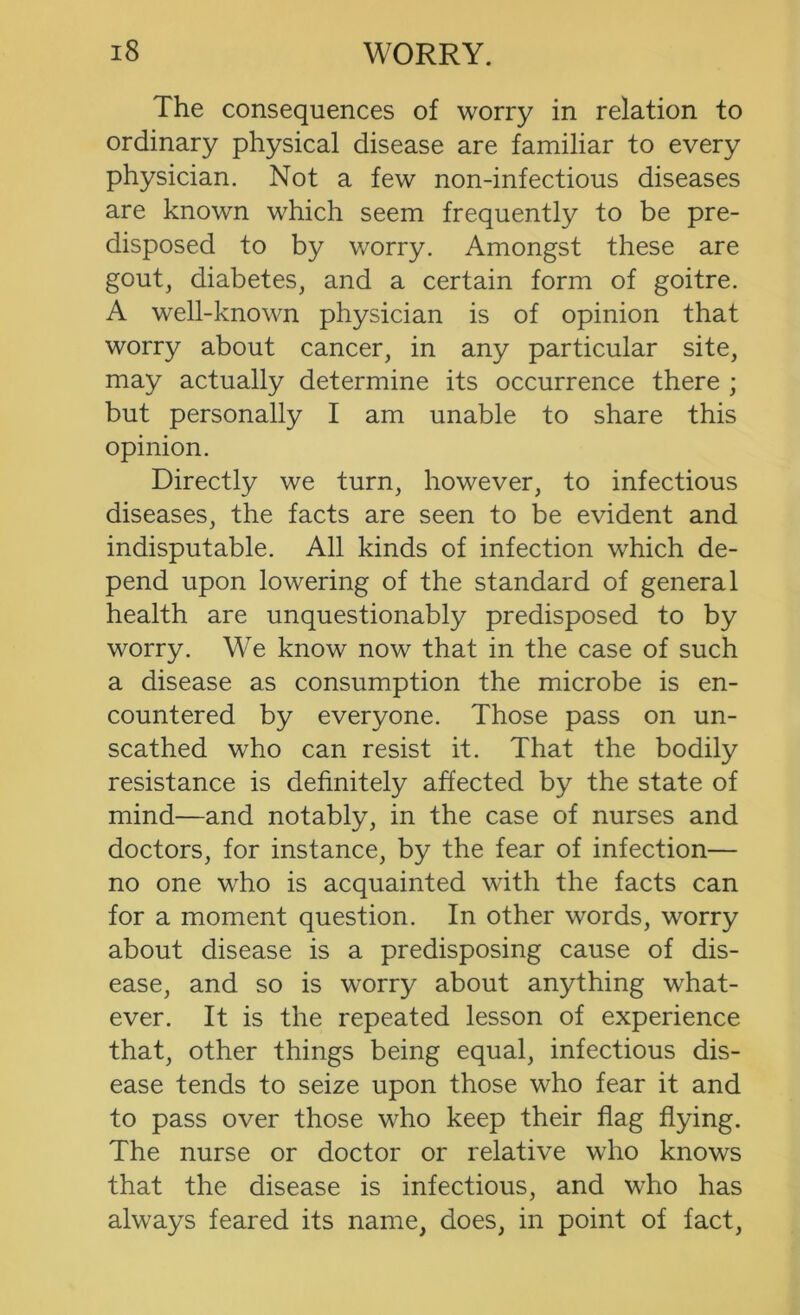 The consequences of worry in relation to ordinary physical disease are familiar to every physician. Not a few non-infectious diseases are known which seem frequently to be pre- disposed to by worry. Amongst these are gout, diabetes, and a certain form of goitre. A well-known physician is of opinion that worry about cancer, in any particular site, may actually determine its occurrence there ; but personally I am unable to share this opinion. Directly we turn, however, to infectious diseases, the facts are seen to be evident and indisputable. All kinds of infection which de- pend upon lowering of the standard of general health are unquestionably predisposed to by worry. We know now that in the case of such a disease as consumption the microbe is en- countered by everyone. Those pass on un- scathed who can resist it. That the bodily resistance is definitely affected by the state of mind—and notably, in the case of nurses and doctors, for instance, by the fear of infection— no one who is acquainted with the facts can for a moment question. In other words, worry about disease is a predisposing cause of dis- ease, and so is worry about anything what- ever. It is the repeated lesson of experience that, other things being equal, infectious dis- ease tends to seize upon those who fear it and to pass over those who keep their flag flying. The nurse or doctor or relative who knows that the disease is infectious, and who has always feared its name, does, in point of fact.