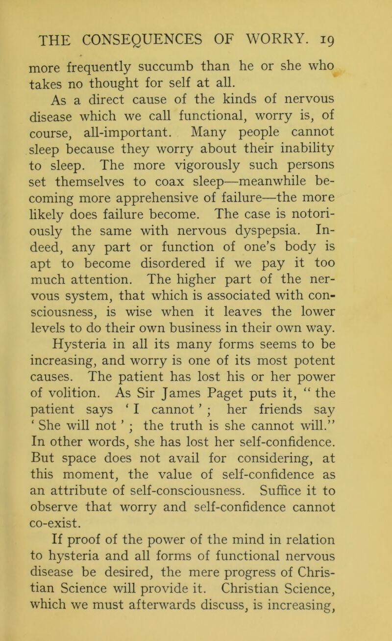 more frequently succumb than he or she who takes no thought for self at all. As a direct cause of the kinds of nervous disease which we call functional, worry is, of course, all-important. Many people cannot sleep because they worry about their inability to sleep. The more vigorously such persons set themselves to coax sleep—meanwhile be- coming more apprehensive of failure—the more likely does failure become. The case is notori- ously the same with nervous dyspepsia. In- deed, any part or function of one’s body is apt to become disordered if we pay it too much attention. The higher part of the ner- vous system, that which is associated with con- sciousness, is wise when it leaves the lower levels to do their own business in their own way. Hysteria in all its many forms seems to be increasing, and worry is one of its most potent causes. The patient has lost his or her power of volition. As Sir James Paget puts it, “ the patient says ‘ I cannot ’ ; her friends say ‘ She will not ’ ; the truth is she cannot will.” In other words, she has lost her self-confidence. But space does not avail for considering, at this moment, the value of self-confidence as an attribute of self-consciousness. Suffice it to observe that worry and self-confidence cannot co-exist. If proof of the power of the mind in relation to hysteria and all forms of functional nervous disease be desired, the mere progress of Chris- tian Science will provide it. Christian Science, which we must afterwards discuss, is increasing,