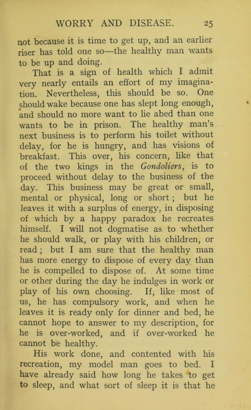 not because it is time to get up, and an earlier riser has told one so—the healthy man wants to be up and doing. That is a sign of health which I admit very nearly entails an effort of my imagina- tion. Nevertheless, this should be so. One should wake because one has slept long enough, and should no more want to lie abed than one wants to be in prison. The healthy man’s next business is to perform his toilet without delay, for he is hungry, and has visions of breakfast. This over, his concern, like that of the two kings in the Gondoliers, is to proceed without delay to the business of the day. This business may be great or small, mental or physical, long or short; but he leaves it with a surplus of energy, in disposing of which by a happy paradox he recreates himself. I will not dogmatise as to whether he should walk, or play with his children, or read; but I am sure that the healthy man has more energy to dispose of every day than he is compelled to dispose of. At some time or other during the day he indulges in work or play of his own choosing. If, like most of us, he has compulsory work, and when he leaves it is ready only for dinner and bed, he cannot hope to answer to my description, for he is over-worked, and if over-worked he cannot be healthy. His work done, and contented with his recreation, my model man goes to bed. I have already said how long he takes to get to sleep, and what sort of sleep it is that he