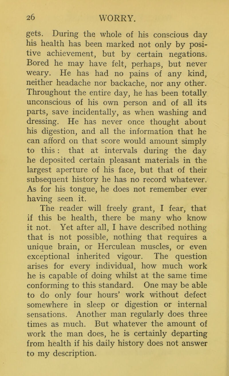 gets. During the whole of his conscious day his health has been marked not only by posi- tive achievement, but by certain negations. Bored he may have felt, perhaps, but never weary. He has had no pains of any kind, neither headache nor backache, nor any other. Throughout the entire day, he has been totally unconscious of his own person and of all its parts, save incidentally, as when washing and dressing. He has never once thought about his digestion, and all the information that he can afford on that score would amount simply to this : that at intervals during the day he deposited certain pleasant materials in the largest aperture of his face, but that of their subsequent history he has no record whatever. As for his tongue, he does not remember ever having seen it. The reader will freely grant, I fear, that if this be health, there be many who know it not. Yet after all, I have described nothing that is not possible, nothing that requires a unique brain, or Herculean muscles, or even exceptional inherited vigour. The question arises for every individual, how much work he is capable of doing whilst at the same time conforming to this standard. One may be able to do only four hours’ work without defect somewhere in sleep or digestion or internal sensations. Another man regularly does three times as much. But whatever the amount of work the man does, he is certainly departing from health if his daily history does not answer to my description.