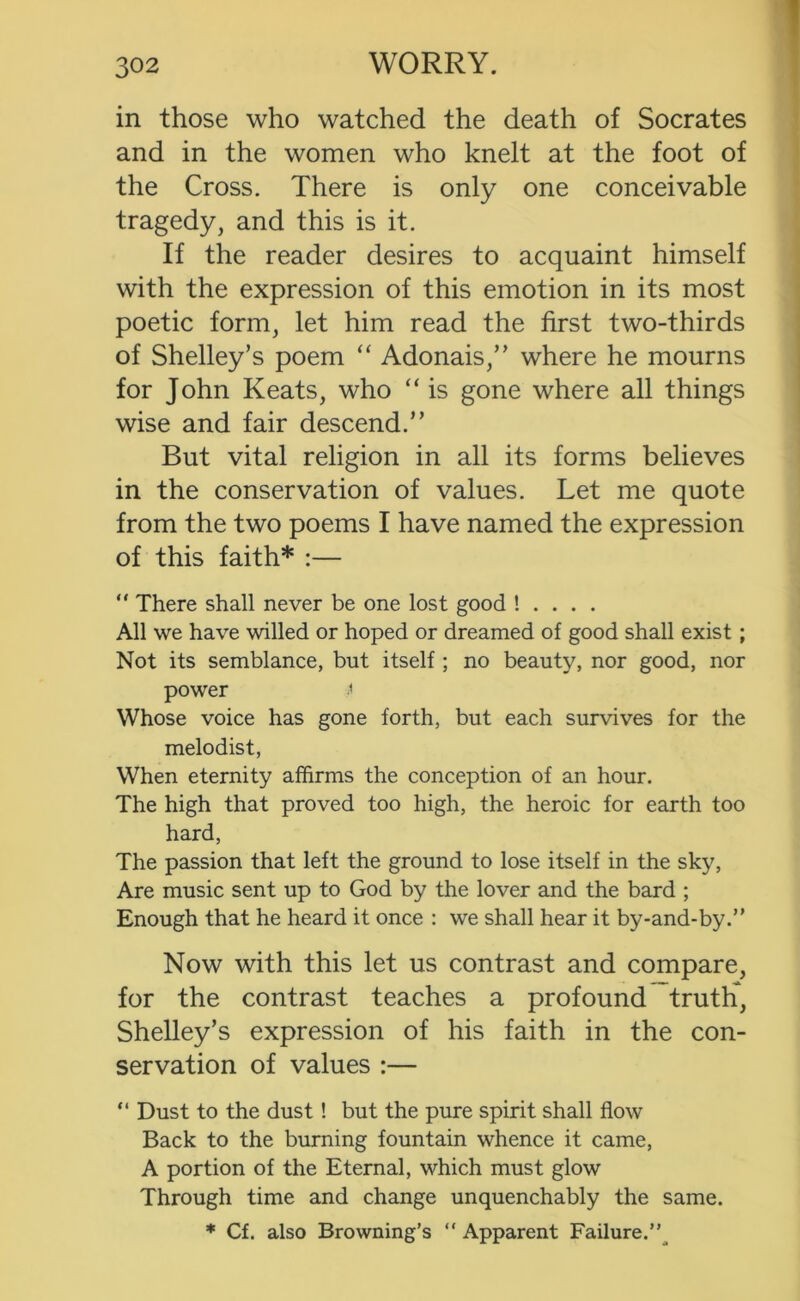 in those who watched the death of Socrates and in the women who knelt at the foot of the Cross. There is only one conceivable tragedy, and this is it. If the reader desires to acquaint himself with the expression of this emotion in its most poetic form, let him read the first two-thirds of Shelley’s poem “ Adonais,” where he mourns for John Keats, who “ is gone where all things wise and fair descend.” But vital religion in all its forms believes in the conservation of values. Let me quote from the two poems I have named the expression of this faith* :— “ There shall never be one lost good ! . . . . All we have willed or hoped or dreamed of good shall exist; Not its semblance, but itself ; no beauty, nor good, nor power Whose voice has gone forth, but each survives for the melodist, When eternity affirms the conception of an hour. The high that proved too high, the heroic for earth too hard. The passion that left the ground to lose itself in the sky, Are music sent up to God by the lover and the bard ; Enough that he heard it once : we shall hear it by-and-by.” Now with this let us contrast and compare, for the contrast teaches a profound truth, Shelley’s expression of his faith in the con- servation of values :— “ Dust to the dust! but the pure spirit shall flow Back to the burning fountain whence it came, A portion of the Eternal, which must glow Through time and change unquenchably the same. * Cf. also Browning’s “ Apparent Failure.”^