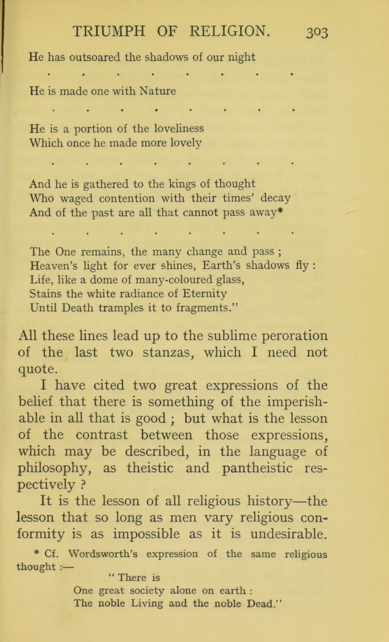 He has outsoared the shadows of our night He is made one with Nature He is a portion of the loveliness Which once he made more lovely And he is gathered to the kings of thought Who waged contention with their times’ decay And of the past are all that cannot pass away* The One remains, the many change and pass ; Heaven’s light for ever shines, Earth’s shadows fly : Life, like a dome of many-coloured glass. Stains the white radiance of Eternity Until Death tramples it to fragments.” All these lines lead up to the sublime peroration of the last two stanzas, which I need not quote. I have cited two great expressions of the belief that there is something of the imperish- able in all that is good ; but what is the lesson of the contrast between those expressions, which may be described, in the language of philosophy, as theistic and pantheistic res- pectively ? It is the lesson of all religious history—the lesson that so long as men vary religious con- formity is as impossible as it is undesirable. * Cf. Wordsworth’s expression of the same religious thought:— ” There is One great society alone on earth : The noble Living and the noble Dead.”