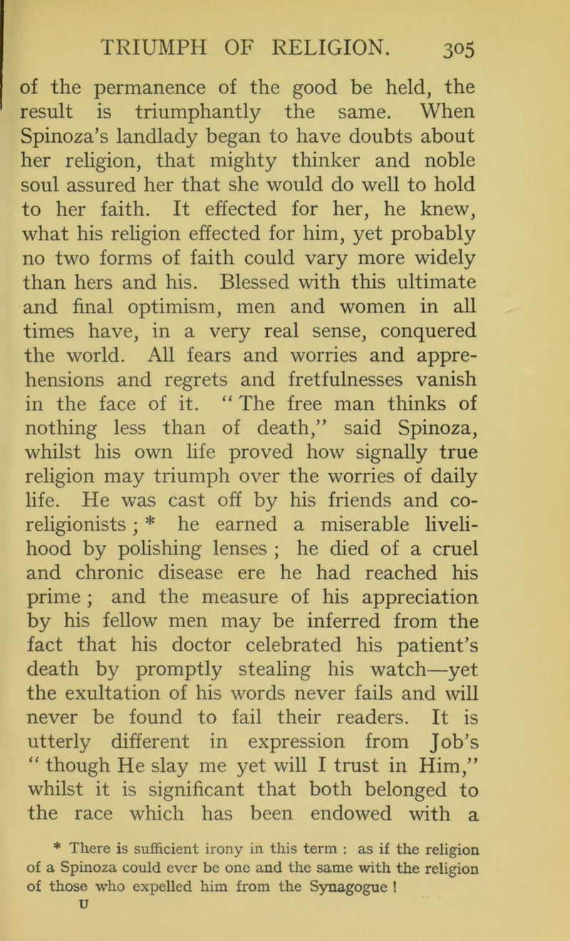 of the permanence of the good be held, the result is triumphantly the same. When Spinoza’s landlady began to have doubts about her religion, that mighty thinker and noble soul assured her that she would do well to hold to her faith. It effected for her, he knew, what his religion effected for him, yet probably no two forms of faith could vary more widely than hers and his. Blessed with this ultimate and final optimism, men and women in all times have, in a very real sense, conquered the world. All fears and worries and appre- hensions and regrets and fretfulnesses vanish in the face of it. “ The free man thinks of nothing less than of death,” said Spinoza, whilst his own life proved how signally true religion may triumph over the worries of daily life. He was cast off by his friends and co- religionists ; * he earned a miserable liveli- hood by polishing lenses ; he died of a cruel and chronic disease ere he had reached his prime ; and the measure of his appreciation by his fellow men may be inferred from the fact that his doctor celebrated his patient’s death by promptly stealing his watch—yet the exultation of his words never fails and will never be found to fail their readers. It is utterly different in expression from Job’s “ though He slay me yet will I trust in Him,” whilst it is significant that both belonged to the race which has been endowed with a * There is sufficient irony in this term : as if the religion of a Spinoza could ever be one and the same with the religion of those w’ho expelled him from the Synagogue ! u