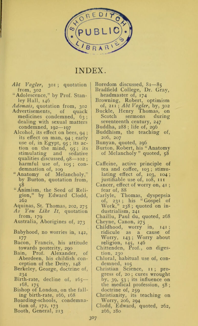 Aht Vogler, 301 ; quotation from, 302 “Adolescence,” by Prof. Stan- ley Hall, 146 Adonais^ quotation from, 302 Advertisements, of quack medicines condemned, 63 ; dealing with sexual matters condemned, 192—197 Alcohol, its effect on bees, 94 ; its effect on man, 94; early use of, in Egypt, 95 ; its ac- tion on the mind, 95 ; its stimulating and sedative cjualities discussed, 98—102 ; harmful use of, 105 ; con- demnation of, 109 “ Anatomy of Melancholy,” by Burton, quotation from, 58 “Animism, the Seed of Reli- gion,” by Edward Clodd, 262 Aquinas, St. Thomas, 202, 275 You Like It, quotation from, 179 Australia, Aborigines of, 273 Babyhood, no worries in, 142, 177 Bacon, Francis, his attitude towards posterity, 290 Bain, Prof. Alexander, of Aberdeen, his childish con- ception of the Deity, 148 Berkeley, George, doctrine of, 234 Birth-rate, decline of, 165— 168, 175 Bishop of London, on the fall- ing birth-rate, 166, 168 Boarding-schools, condemna- tion of, 172, 173 Booth, General, 213 Boredom discussed, 81—85 Bradfield College, Dr. Gray, headmaster of, 174 Browning, Robert, optimism of, 211 ; Abt Vogler, by, 302 Buckle, Henry Thomas, on Scotch sermons during seventeenth century, 247 Buddha, 288 ; life of, 296 Buddhism, the teaching of, 206, 207 Bunyan, quoted, 296 Burton, Robert, his “Anatomy of Melancholy ” quoted, 58 Caffeine, active principle of tea and coffee, 103 ; stimu- lating effect of, 103, 104; justifiable use of, 108, in Cancer, effect of worry on, 41 ; fear of, 88 Carlyle, Thomas, dyspepsia of, 231; his “Gospel of Work,” 238 ; quoted on in- dustrialism, 241 Chaillu, Paul du, quoted, 268 Cheyne, Canon, 275 Childhood, worry in, 141 ; ridicule as a cause of Worry, 143 ; Worry about religion, 145, 146 Chittenden, Prof., on diges- tion, 230 Chloral, habitual use of, con- demned, 105 Christian Science, ii; pro- gress of, 20 ; cures wrought 39) 53 i its influence on tlie medical profession, 58 ; doctrine of, 259 Christianity, its teaching on Worry, 206, 294 Clodd, Edward, quoted, 262, 266, 280