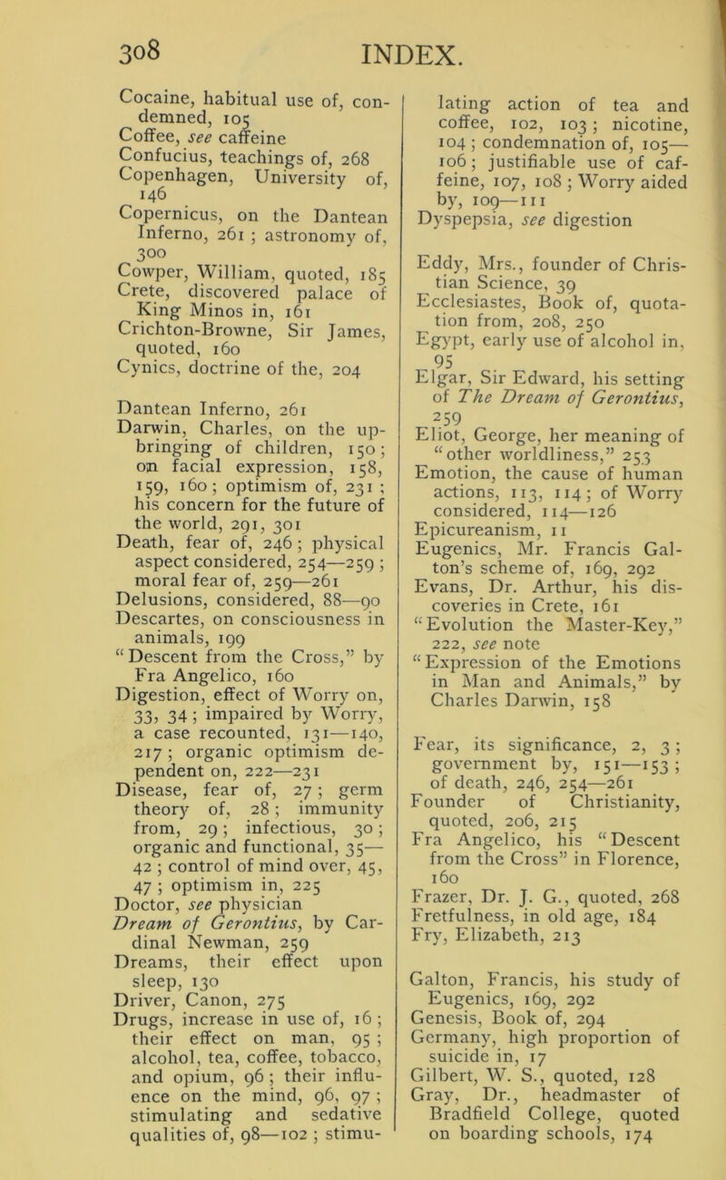 Cocaine, habitual use of, con- demned, 105 Coffee, see caffeine Confucius, teachings of, 268 Copenhagen, University of, 146 Copernicus, on the Dantean Inferno, 261 ; astronomy of, 300 Cowper, William, quoted, 185 Crete, discovered palace of King Minos in, 161 Crichton-Browne, Sir James, quoted, 160 Cynics, doctrine of the, 204 Dantean Inferno, 261 Darwin, Charles, on the up- bringing of children, 150; on facial expression, 158, 159, 160; optimism of, 231 ; his concern for the future of the world, 291, 301 Death, fear of, 246; physical aspect considered, 254—259 ; moral fear of, 259—261 Delusions, considered, 88—90 Descartes, on consciousness in animals, 199 “Descent from the Cross,” by Fra Angelico, 160 Digestion, effect of Worry on, 33, 34; impaired by Worry, a case recounted, 13i—140, 217 ; organic optimism de- pendent on, 222—231 Disease, fear of, 27; germ theory of, 28; immunity from, 29; infectious, 30; organic and functional, 35— 42 ; control of mind over, 45, 47 ; optimism in, 225 Doctor, see physician Dream of Gerontius, by Car- dinal Newman, 259 Dreams, their effect upon sleep, 130 Driver, Canon, 275 Drugs, increase in use of, 16; their effect on man, 95 ; alcohol, tea, coffee, tobacco, and opium, 96 ; their influ- ence on the mind, 96, 97 ; stimulating and sedative qualities of, 98—102 ; stimu- lating action of tea and coffee, 102, 103 ; nicotine, 104 ; condemnation of, 105— 106; justifiable use of caf- feine, 107, 108 ; Worry aided by, 109—III Dyspepsia, see digestion Eddy, Mrs., founder of Chris- tian Science, 39 Ecclesiastes, Book of, quota- tion from, 208, 250 Egypt, early use of alcohol in, , 95 Elgar, Sir Edward, his setting of The Dream of Gerontius, 259 Eliot, George, her meaning of “other worldliness,” 253 Emotion, the cause of human actions, 113, 114; of Worry considered, 114—126 Epicureanism, ii Eugenics, Mr. Francis Gal- ton’s scheme of, 169, 292 Evans, Dr. Arthur, his dis- coveries in Crete, 161 “ Evolution the Master-Key,” 222, see note “Expression of the Emotions in Man and Animals,” by Charles Darwin, 158 Fear, its significance, 2, 3 ; government by, 151—153; of death, 246, 254—261 Founder of Christianity, quoted, 206, 215 Fra Angelico, his “Descent from the Cross” in Florence, 160 Frazer, Dr. J. G., quoted, 268 Fretfulness, in old age, 184 Fry, Elizabeth, 213 Galton, Francis, his study of Eugenics, 169, 292 Genesis, Book of, 294 Germany, high proportion of suicide in, 17 Gilbert, W. S., quoted, 128 Gray, Dr., headmaster of Bradfield College, quoted on boarding schools, 174