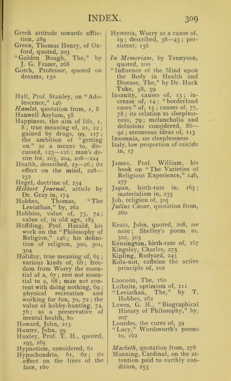 Greek attitude towards afflic- tion, 289 Green, Thomas Henry, of Ox- ford, quoted, 203 “Golden Bough, The,” by J. G. Frazer, 268 Gotch, Professor, quoted on dreams, 130 Hall, Prof. Stanley, on “Ado- lescence,” 146 Hamlet, quotation from, i, 8 Hanwell Asylum, 58 Happiness, the aim of life, i, 8 ; true meaning of, 21, 22 ; gained by drugs, 99, 117; the ambition of “getting on ” as a means to, dis- cussed, 123—126; man’s de- sire for, 203, 204, 208—224 Health, described, 23—26 ; its effect on the mind, 228— 232 Hegel, doctrine of, 234 Hibbert Journal, article by Dr. Gray in, 174 Hobbes, Thomas, “The Leviathan,” by, 262 Hobbies, value of, 73, 74; value of, in old age, 185 Hoffding, Prof. Harald, his work on the “Philosophy of Religion,” 146; his defini- tion of religion, 300, 301, 304 Holiday, true meaning of, 65 ; various kinds of, 66; free- dom from Worry the essen- tial of a, 67 ; rest not essen- tial to a, 68 ; man not con- tent with doing nothing, 69 ; physical recreation and working for fun, 70, 72 ; the value of hobby-hunting, 74, 76; as a preservative of mental health, 80 Howard, John, 213 Hunter, John, 59 Huxley, Prof. T. H., quoted, 193, 265 Hypnotism, considered, 61 Hypochondria, 6t, 62 ; its effect on the lines of the face, 160 Hysteria, Worry as a cause of, 19 ; described, 38—43 ; per- sistent, 136 In Memoriam, by Tennyson, quoted, 200 “Influence of the Mind upon the Body in Health and Disease, The,” by Dr. Hack Tuke, 58, 59 Insanity, causes of, 13; in- crease of, 14; “borderland cases ” of, 15 ; causes of, 77, 78 ; its relation to sleepless- ness, 79; melancholia and delusions considered, 86— 92 ; erroneous ideas of, 113 Insomnia, see sleeplessness Italy, low proportion of suicide in, 17 James, Prof. William, his book on “The Varieties of Religious Experience,” 146, 277 Japan, birth-rate in, 165 ; materialism in, 235 Job, religion of, 305 Julius Ccesar, quotation from, 260 Keats, John, quoted, 208, see note; Shelley’s poem to, 302, 303 Kensington, birth-rate of, 167 Kingsley, Charles, 275 Kipling, Rudyard, 243 Kola-nut, caffeine the active principle of, 102 Laocobn, The, 160 Leibnitz, optimism of, 211 “Leviathan, The,” by T. Hobbes, 262 Lewes, G. H., “Biographical History of Philosophy,” by, 207 Lourdes, the cures of, 39 “Lucy,” Wordsworth’s poems to, 162 Macbeth, quotation from, 278 Manning, Cardinal, on the at- tention paid to earthly con- dition, 253