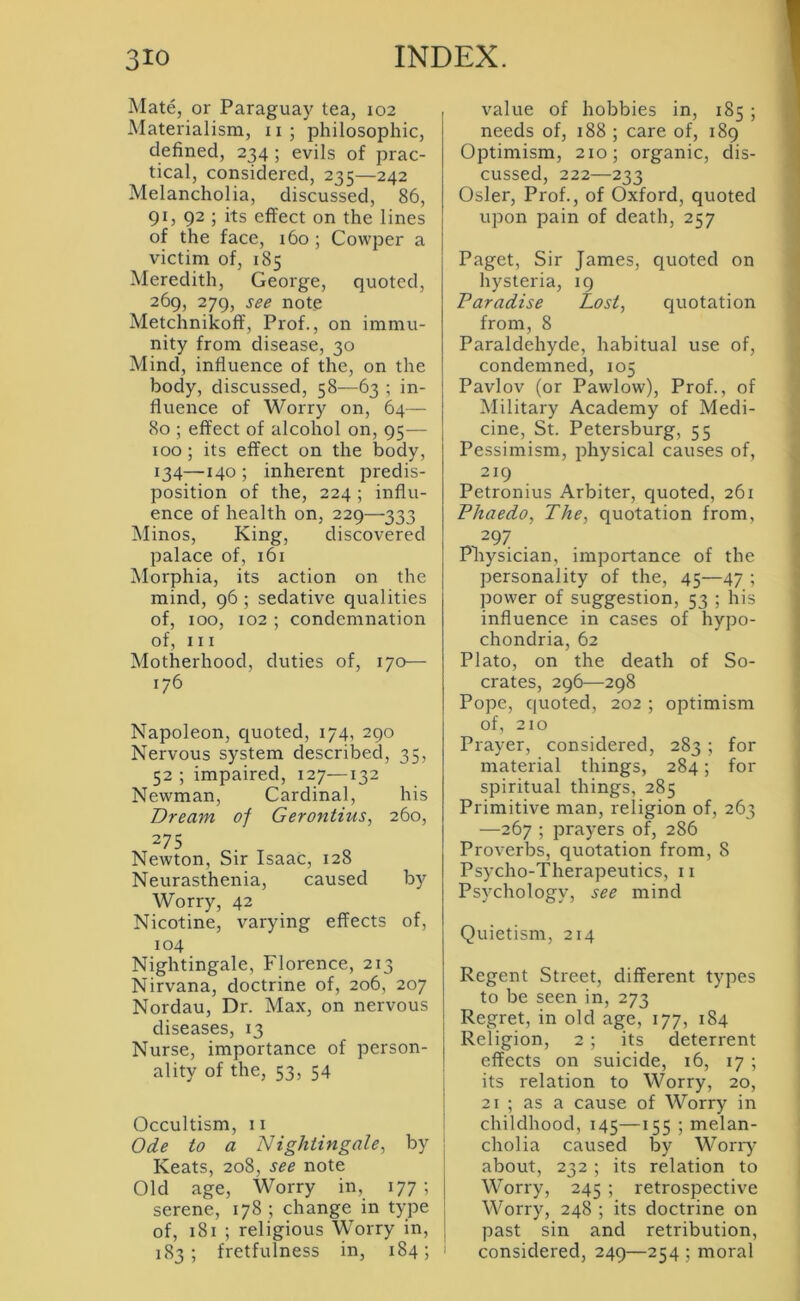 Mate, or Paraguay tea, 102 Materialism, ii; philosophic, defined, 234 ; evils of prac- tical, considered, 235—242 Melancholia, discussed, 86, gi, 92 ; its effect on the lines of the face, 160 ; Cowper a victim of, 185 Meredith, George, quoted, 269, 279, see note Metchnikoff, Prof., on immu- nity from disease, 30 Mind, influence of the, on the body, discussed, 58—63 ; in- fluence of Worry on, 64— 80 ; effect of alcohol on, 95— 100; its effect on the body, 134—140 ; inherent predis- position of the, 224 ; influ- ence of health on, 229—333 Minos, King, discovered palace of, 161 Morphia, its action on the mind, g6 ; sedative qualities of, 100, 102 ; condemnation of, III Motherhood, duties of, 170— 176 Napoleon, quoted, 174, 290 Nervous system described, 35, 52 ; impaired, 127—132 Newman, Cardinal, his Dream of Gerontius, 260, 275 Newton, Sir Isaac, 128 Neurasthenia, caused by Worry, 42 Nicotine, varying effects of, 104 Nightingale, Florence, 213 Nirvana, doctrine of, 206, 207 Nordau, Dr. Max, on nervous diseases, 13 Nurse, importance of person- ality of the, 53, 54 Occultism, 11 Ode to a Nightingale, by Keats, 208, see note Old age. Worry in, 177 ; serene, 178 ; change in type of, 181 ; religious Worry in, 183; fretfulness in, 184; value of hobbies in, 185; needs of, 188 ; care of, 189 Optimism, 210; organic, dis- cussed, 222—233 Osier, Prof., of Oxford, quoted upon pain of death, 257 Paget, Sir James, quoted on hysteria, 19 Paradise Lost, quotation from, 8 Paraldehyde, habitual use of, condemned, 105 Pavlov (or Pawlow), Prof., of Military Academy of Medi- cine, St. Petersburg, 55 Pessimism, physical causes of, 219 Petronius Arbiter, quoted, 261 Phaedo, The, quotation from, ^297 Pnysician, importance of the personality of the, 45—47 ; power of suggestion, 53 ; his influence in cases of hypo- chondria, 62 Plato, on the death of So- crates, 296—298 Pope, quoted, 202 ; optimism of, 210 Prayer, considered, 283 ; for material things, 284; for spiritual things, 285 Primitive man, religion of, 263 —267 ; prayers of, 286 Proverbs, quotation from, 8 Psycho-Therapeutics, 11 Psychology, see mind Quietism, 214 Regent Street, different types to be seen in, 273 Regret, in old age, 177, 184 Religion, 2 ; its deterrent effects on suicide, 16, 17 ; its relation to Worry, 20, 21 ; as a cause of Worry in I childhood, 145—155 ; melan- I cholia caused by Worry about, 232 ; its relation to j Worry, 245 ; retrospective 1 Worry, 248 ; its doctrine on j past sin and retribution, ' considered, 249—254 ; moral