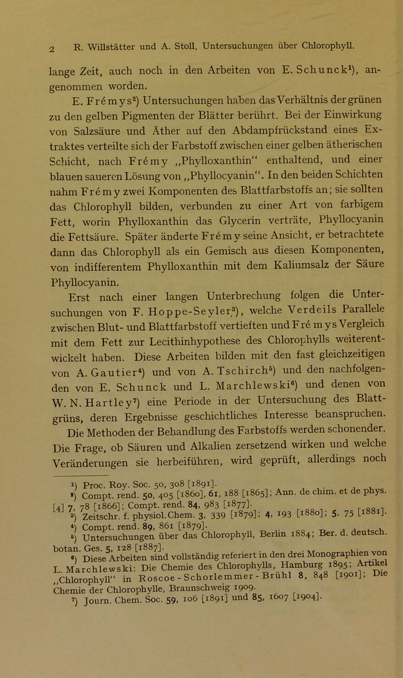 lange Zeit, auch noch in den Arbeiten von E. Schunck1), an- genommen worden. E. Fremy s2) Untersuchungen haben das Verhältnis der grünen zu den gelben Pigmenten der Blätter berührt. Bei der Einwirkung von Salzsäure und Äther auf den Abdampfrückstand eines Ex- traktes verteilte sich der Farbstoff zwischen einer gelben ätherischen Schicht, nach Fr6my „Phylloxanthin“ enthaltend, und einer blauen saueren Lösung von „Phyllocyanin“. In den beiden Schichten nahm Fremy zwei Komponenten des Blattfarbstoffs an; sie sollten das Chlorophyll bilden, verbunden zu einer Art von farbigem Fett, worin Phylloxanthin das Glycerin verträte, Phyllocyanin die Fettsäure. Später änderte Fremy seine Ansicht, er betrachtete dann das Chlorophyll als ein Gemisch aus diesen Komponenten, von indifferentem Phylloxanthin mit dem Kaliumsalz der Säure Phyllocyanin. Erst nach einer langen Unterbrechung folgen die Unter- suchungen von F. Hoppe-Seyler3), welche Verdeils Parallele zwischen Blut- und Blattfarbstoff vertieften und F re m ys Vergleich mit dem Fett zur Lecithinhypothese des Chlorophylls weiterent- wickelt haben. Diese Arbeiten bilden mit den fast gleichzeitigen von A. Gautier4 *) und von A. Tschirch6) und dennachfolgen- den von E. Schunck und L. Marchlewski6) und denen von W. N. Hartley7) eine Periode in der Untersuchung des Blatt- grüns, deren Ergebnisse geschichtliches Interesse beanspruchen. Die Methoden der Behandlung des Farbstoffs werden schonender. Die Frage, ob Säuren und Alkalien zersetzend wirken und welche Veränderungen sie herbeiführen, wird gepiüft, allerdings noch U Proc. Roy. Soc. 50, 308 [1891]. . , , ro *) Compt. rend. 50, 405 [1860], 61, 188 [1865]; Ann. de chim. et de phys. Ul 7 78 [1866]; Compt. rend. 84, 983 [1877]. 3) Zeitschr. f. physiol.Chem. 3, 339 [1879]; 4, 193 [1880]; 5, 75 [1881]. Compt. rend. 89, 861 [1879]. , 6) Untersuchungen über das Chlorophyll, Berlin 1884; Ber. d. deutsch. botan. vollständig referiert in den drei Monographien von L. Marchlewski: Die Chemie des Chiorophyüs, Hamburg r895; Artikel „Chlorophyll in Roscoe - Schorlemmer - Bruhl 8, 848 [1901], Die Chemie der Chlorophylle, Braunschweig 1909. i) Journ. Chem. Soc. 59, 106 [1891] und 85, 1607 [1904]-