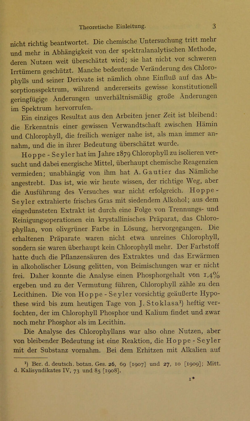 nicht richtig beantwortet. Die chemische Untersuchung tritt mehr und mehr in Abhängigkeit von der spektralanalytischen Methode, deren Nutzen weit überschätzt wird; sie hat nicht vor schweren Irrtümem geschützt. Manche bedeutende Veränderung des Chloro- phylls und seiner Derivate ist nämlich ohne Einfluß auf das Ab- sorptionsspektrum, während andererseits gewisse konstitutionell geringfügige Änderungen unverhältnismäßig große Änderungen im Spektrum hervorrufen. Ein einziges Resultat aus den Arbeiten jener Zeit ist bleibend: die Erkenntnis einer gewissen Verwandtschaft zwischen Hämin und Chlorophyll, die freilich weniger nahe ist, als man immer an- nahm, und die in ihrer Bedeutung überschätzt wurde. Hoppe - Seyler hat im Jahre 1879 Chlorophyll zu isolieren ver- sucht und dabei energische Mittel, überhaupt chemische Reagenzien vermieden; unabhängig von ihm hat A. Gautier das Nämliche angestrebt. Das ist, wie wir heute wissen, der richtige Weg, aber die Ausführung des Versuches war nicht erfolgreich. Hoppe- Seyler extrahierte frisches Gras mit siedendem Alkohol; aus dem eingedunsteten Extrakt ist durch eine Folge von Trennungs- und Reinigungsoperationen ein krystallinisches Präparat, das Chloro- phyllan, von olivgrüner Farbe in Lösung, hervorgegangen. Die erhaltenen Präparate waren nicht etwa unreines Chlorophyll, sondern sie waren überhaupt kein Chlorophyll mehr. Der Farbstoff hatte duch die Pflanzensäuren des Extraktes und das Erwärmen in alkoholischer Lösung gelitten, von Beimischungen war er nicht frei. Daher konnte die Analyse einen Phosphorgehalt von 1,4% ergeben und zu der Vermutung führen, Chlorophyll zähle zu den Lecithinen. Die von Hoppe - Seyler vorsichtig geäußerte Hypo- these wird bis zum heutigen Tage von J. Stoklasa1) heftig ver- fochten, der im Chlorophyll Phosphor und Kalium findet und zwar noch mehr Phosphor als im Lecithin. Die Analyse des Chlorophyllans war also ohne Nutzen, aber von bleibender Bedeutung ist eine Reaktion, die Hoppe-Seyler mit der Substanz vornahm. Bei dem Erhitzen mit Alkalien auf 9 Ber. d. deutsch, botan. Ges. 26, 69 [1907] und 27, 10 [1909]; Mitt. d. Kalisyndikates IV, 73 und 85 [1908].