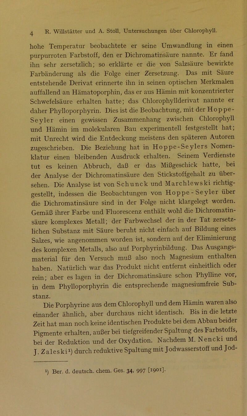 hohe Temperatur beobachtete er seine Umwandlung in einen purpurroten Farbstoff, den er Dichromatinsäure nannte. Er fand ihn sehr zersetzlich; so erklärte er die von Salzsäure bewirkte Farbänderung als die Folge einer Zersetzung. Das mit Säure entstehende Derivat erinnerte ihn in seinen optischen Merkmalen auffallend an Hämatoporphin, das er aus Hämin mit konzentrierter Schwefelsäure erhalten hatte; das Chlorophyllderivat nannte er daher Phylloporphyrin. Dies ist die Beobachtung, mit der Hoppe- Seyler einen gewissen Zusammenhang zwischen Chlorophyll und Hämin im molekularen Bau experimentell festgestellt hat; mit Unrecht wird die Entdeckung meistens den späteren Autoren zugeschrieben. Die Beziehung hat in Hoppe-Seylers Nomen- klatur einen bleibenden Ausdruck erhalten. Seinem Verdienste tut es keinen Abbruch, daß er das Mißgeschick hatte, bei der Analyse der Dichromatinsäure den Stickstoffgehalt zu über- sehen. Die Analyse ist von Schunck und Marchlewski richtig- gestellt, indessen die Beobachtungen von Hoppe-Seyler über die Dichromatinsäure sind in der Folge nicht klargelegt worden. Gemäß ihrer Farbe und Fluorescenz enthält wohl die Dichromatin- säure komplexes Metall; der Farbwechsel der in der Tat zersetz- lichen Substanz mit Säure beruht nicht einfach auf Bildung eines Salzes, wie angenommen worden ist, sondern auf der Eliminierung des komplexen Metalls, also auf Porphyrinbildung. Das Ausgangs- material für den Versuch muß also noch Magnesium enthalten haben. Natürlich war das Produkt nicht entfernt einheitlich oder rein; aber es lagen in der Dichromatinsäure schon Phylline vor, in dem Phylloporphyrin die entsprechende magnesiumfreie Sub- stanz. Die Porphyrine aus dem Chlorophyll und dem Hämin waren also einander ähnlich, aber durchaus nicht identisch. Bis in die letzte Zeit hat man noch keine identischen Produkte bei dem Abbau beider Pigmente erhalten, außer bei tiefgreifender Spaltung des Farbstoffs, bei der Reduktion und der Oxydation. Nachdem M. Nencki und J. Zaleski1) durch reduktive Spaltung mit Jodwasserstoff und Jod- i) Ber. d. deutsch, ehern. Ges. 34. 997 [I901]-