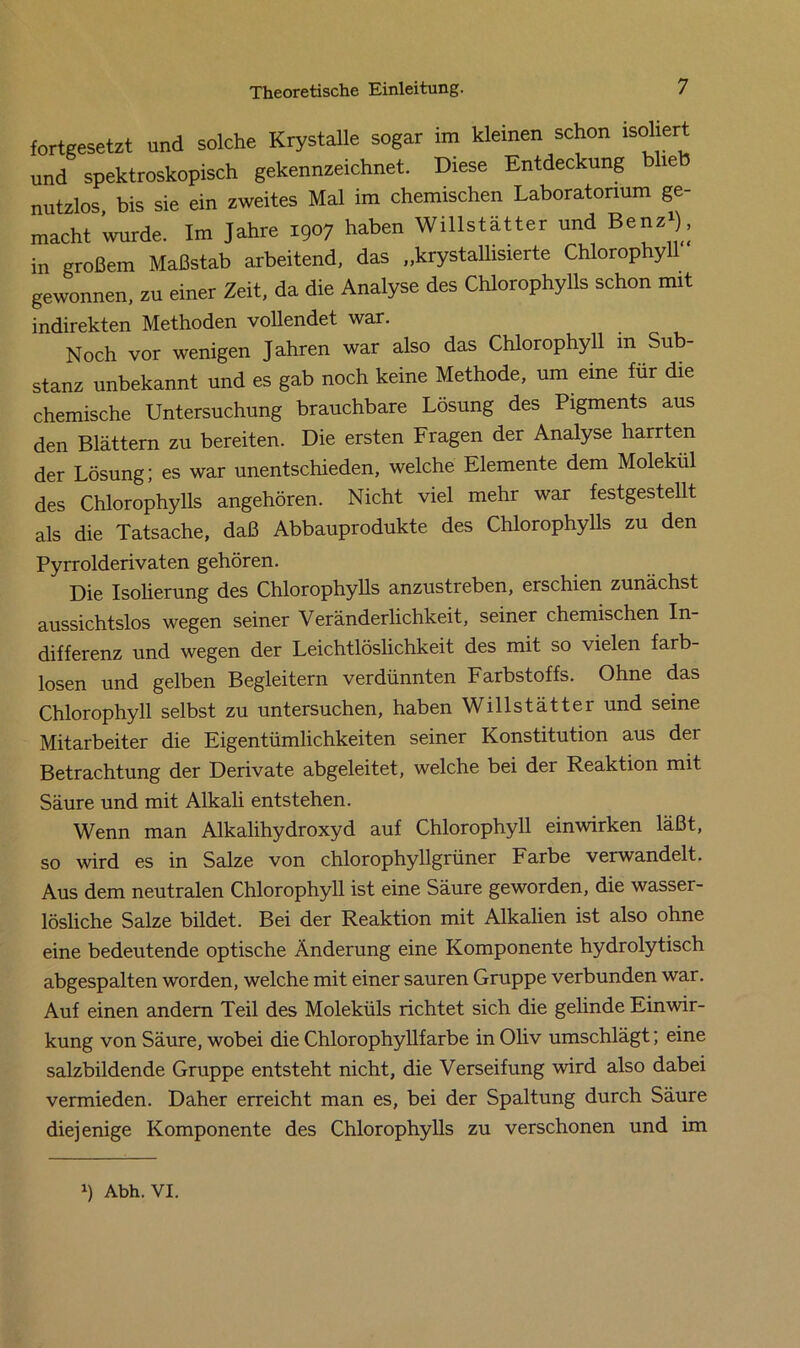 fortgesetzt und solche Krystalle sogar im kleinen schon isoliert und spektroskopisch gekennzeichnet. Diese Entdeckung blieb nutzlos bis sie ein zweites Mal im chemischen Laboratorium ge- macht wurde. Im Jahre 1907 haben Willstätter und Benz»), in großem Maßstab arbeitend, das „krystallisierte Chlorophyll gewonnen, zu einer Zeit, da die Analyse des Chlorophylls schon mit indirekten Methoden vollendet war. Noch vor wenigen Jahren war also das Chlorophyll m Sub- stanz unbekannt und es gab noch keine Methode, um eine für die chemische Untersuchung brauchbare Lösung des Pigments aus den Blättern zu bereiten. Die ersten Fragen der Analyse harrten der Lösung; es war unentschieden, welche Elemente dem Molekül des Chlorophylls angehören. Nicht viel mehr war festgestellt als die Tatsache, daß Abbauprodukte des Chlorophylls zu den Pyrrolderivaten gehören. Die Isolierung des Chlorophylls anzustreben, erschien zunächst aussichtslos wegen seiner Veränderlichkeit, seiner chemischen In- differenz und wegen der Leichtlöslichkeit des mit so vielen farb- losen und gelben Begleitern verdünnten Farbstoffs. Ohne das Chlorophyll selbst zu untersuchen, haben Willstätter und seine Mitarbeiter die Eigentümlichkeiten seiner Konstitution aus der Betrachtung der Derivate abgeleitet, welche bei der Reaktion mit Säure und mit Alkali entstehen. Wenn man Alkalihydroxyd auf Chlorophyll einwirken läßt, so wird es in Salze von chlorophyllgrüner Farbe verwandelt. Aus dem neutralen Chlorophyll ist eine Säure geworden, die wasser- lösliche Salze bildet. Bei der Reaktion mit Alkalien ist also ohne eine bedeutende optische Änderung eine Komponente hydrolytisch abgespalten worden, welche mit einer sauren Gruppe verbunden war. Auf einen andern Teil des Moleküls richtet sich die gelinde Einwir- kung von Säure, wobei die Chlorophyllfarbe in Oliv umschlägt; eine salzbildende Gruppe entsteht nicht, die Verseifung wird also dabei vermieden. Daher erreicht man es, bei der Spaltung durch Säure diejenige Komponente des Chlorophylls zu verschonen und im