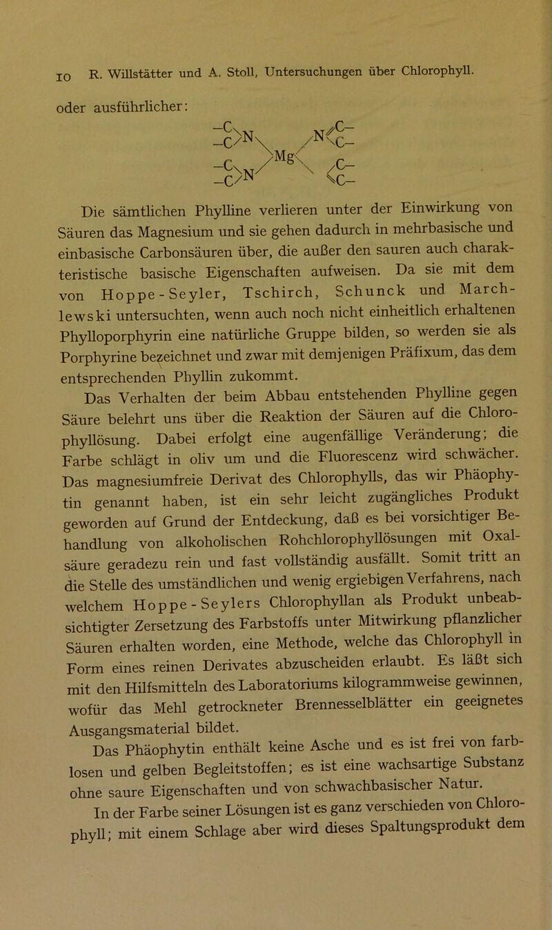IO oder ausführlicher: _C/^ _c/N Die sämtlichen Phylline verlieren unter der Einwirkung von Säuren das Magnesium und sie gehen dadurch in mehrbasische und einbasische Carbonsäuren über, die außer den sauren auch charak- teristische basische Eigenschaften aufweisen. Da sie mit dem von Hoppe - Seyler, Tschirch, Schunck und March- lew ski untersuchten, wenn auch noch nicht einheitlich erhaltenen Phylloporphyrin eine natürliche Gruppe bilden, so werden sie als Porphyrine bezeichnet und zwar mit demjenigen Präfixum, das dem entsprechenden Phyllin zukommt. Das Verhalten der beim Abbau entstehenden Phylline gegen Säure belehrt uns über die Reaktion der Säuren auf die Chloro- phyllösung. Dabei erfolgt eine augenfällige Veränderung; die Farbe schlägt in oliv um und die Fluorescenz wird schwächer. Das magnesiumfreie Derivat des Chlorophylls, das wir Phäophy- tin genannt haben, ist ein sehr leicht zugängliches Produkt geworden auf Grund der Entdeckung, daß es bei vorsichtiger Be- handlung von alkoholischen Rohchlorophyllösungen mit Oxal- säure geradezu rein und fast vollständig ausfällt. Somit tritt an die Stelle des umständlichen und wenig ergiebigen Verfahrens, nach welchem Hoppe - Seylers Chlorophyllan als Produkt unbeab- sichtigter Zersetzung des Farbstoffs unter Mitwirkung pflanzlicher Säuren erhalten worden, eine Methode, welche das Chlorophyll in Form eines reinen Derivates abzuscheiden erlaubt. Es läßt sich mit den Hilfsmitteln des Laboratoriums kilogrammweise gewinnen, wofür das Mehl getrockneter Brennesselblätter ein geeignetes Ausgangsmaterial bildet. Das Phäophytin enthält keine Asche und es ist frei von farb- losen und gelben Begleitstoffen; es ist eine wachsartige Substanz ohne saure Eigenschaften und von schwachbasischer Natur. In der Farbe seiner Lösungen ist es ganz verschieden von Chloro- phyll; mit einem Schlage aber wird dieses Spaltungsprodukt dem