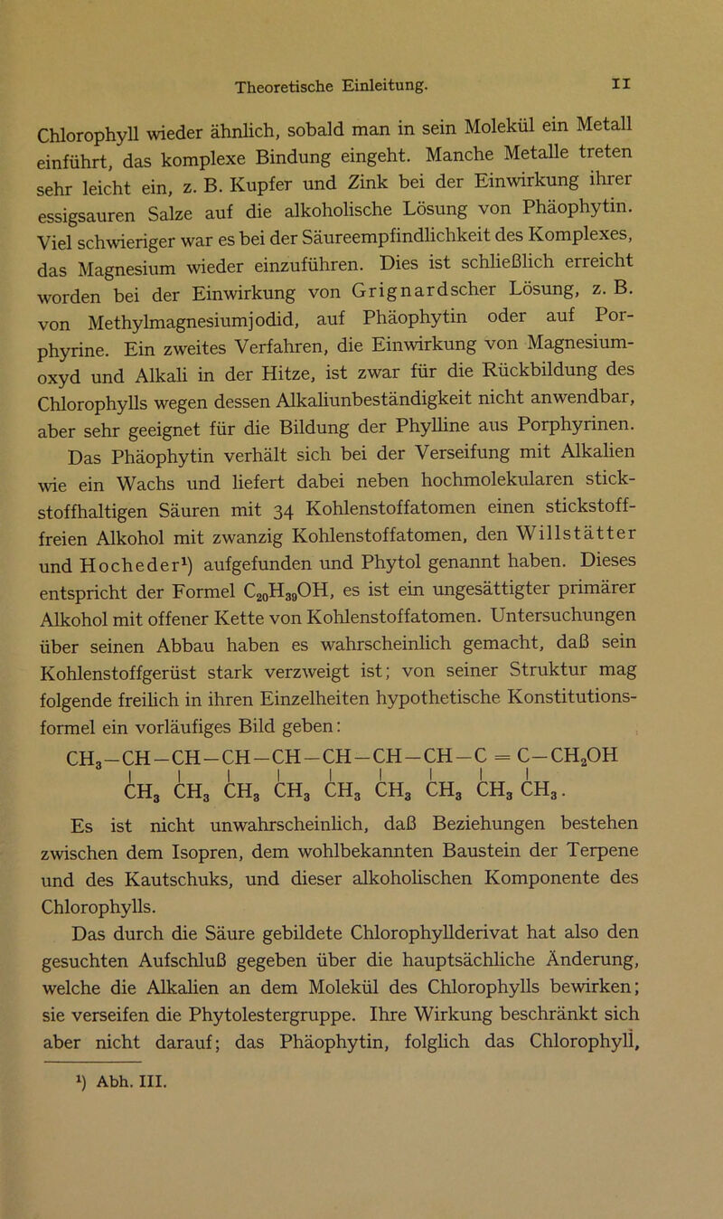 Chlorophyll wieder ähnlich, sobald man in sein Molekül ein Metall einführt, das komplexe Bindung eingeht. Manche Metalle treten sehr leicht ein, z. B. Kupfer und Zink bei der Einwirkung ihrer essigsauren Salze auf die alkoholische Lösung von Phäophytin. Viel schwieriger war es bei der Säureempfindlichkeit des Komplexes, das Magnesium wieder einzuführen. Dies ist schließlich erreicht worden bei der Einwirkung von Grignard scher Lösung, z. B. von Methylmagnesiumjodid, auf Phäophytin oder auf Por- phyrine. Ein zweites Verfahren, die Einwirkung von Magnesium- oxyd und Alkali in der Hitze, ist zwar für die Rückbildung des Chlorophylls wegen dessen Alkaliunbeständigkeit nicht anwendbai, aber sehr geeignet für die Bildung der Phylline aus Porphyrinen. Das Phäophytin verhält sich bei der Verseifung mit Alkalien wie ein Wachs und liefert dabei neben hochmolekularen stick- stoffhaltigen Säuren mit 34 Kohlenstoffatomen einen stickstoff- freien Alkohol mit zwanzig Kohlenstoffatomen, den Willstätter und Hocheder1) aufgefunden und Phytol genannt haben. Dieses entspricht der Formel C20H39OH, es ist ein ungesättigter primärer Alkohol mit offener Kette von Kohlenstoffatomen. Untersuchungen über seinen Abbau haben es wahrscheinlich gemacht, daß sein Kohlenstoffgerüst stark verzweigt ist; von seiner Struktur mag folgende freilich in ihren Einzelheiten hypothetische Konstitutions- formel ein vorläufiges Bild geben: CH3—CH—CH—CH —CH—CH—CH—CH—C = C-CH2OH I I I I I I I I I ch3 ch3 ch3 ch3 ch3 ch3 ch3 ch3 ch3 . Es ist nicht unwahrscheinlich, daß Beziehungen bestehen zwischen dem Isopren, dem wohlbekannten Baustein der Terpene und des Kautschuks, und dieser alkoholischen Komponente des Chlorophylls. Das durch die Säure gebildete Chlorophyllderivat hat also den gesuchten Aufschluß gegeben über die hauptsächliche Änderung, welche die Alkalien an dem Molekül des Chlorophylls bewirken; sie verseifen die Phytolestergruppe. Ihre Wirkung beschränkt sich aber nicht darauf; das Phäophytin, folglich das Chlorophyll,