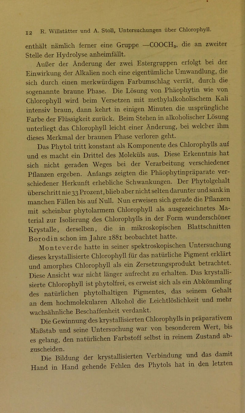 enthält nämlich ferner eine Gruppe —COOCH3, die an zweiter Stelle der Hydrolyse anheimfällt. Außer der Änderung der zwei Estergruppen erfolgt bei der Einwirkung der Alkalien noch eine eigentümliche Umwandlung, die sich durch einen merkwürdigen Farbumschlag verrät, durch die sogenannte braune Phase. Die Lösung von Phäophytin wie von Chlorophyll wird beim Versetzen mit methylalkoholischem Kali intensiv braun, dann kehrt in einigen Minuten die uisprüngliche Farbe der Flüssigkeit zurück. Beim Stehen in alkoholischer Lösung unterliegt das Chlorophyll leicht einer Änderung, bei welcher ihm dieses Merkmal der braunen Phase verloren geht. Das Phytol tritt konstant als Komponente des Chlorophylls auf und es macht ein Drittel des Moleküls aus. Diese Erkenntnis hat sich nicht geraden Weges bei der Verarbeitung verschiedener Pflanzen ergeben. Anfangs zeigten die Phäophytinpräparate ver- schiedener Herkunft erhebliche Schwankungen. Der Phytolgehalt überschritt nie 33 Prozent, blieb aber nicht selten darunter und sank in manchen Fällen bis auf Null. Nun erweisen sich gerade die Pflanzen mit scheinbar phytolarmem Chlorophyll als ausgezeichnetes Ma- terial zur Isolierung des Chlorophylls in der Form wunderschöner Krystalle, derselben, die in mikroskopischen Blattschnitten Borodin schon im Jahre 1881 beobachtet hatte. Monteverde hatte in seiner spektroskopischen Untersuchung dieses krystallisierte Chlorophyll für das natürliche Pigment erklärt und amorphes Chlorophyll als ein Zersetzungsprodukt betrachtet. Diese Ansicht war nicht länger aufrecht zu erhalten. Das krystalli- sierte Chlorophyll ist phytolfrei, es erweist sich als ein Abkömmling des natürlichen phytolhaltigen Pigmentes, das seinem Gehalt an dem hochmolekularen Alkohol die Leichtlöslichkeit und mehr wachsähnliche Beschaffenheit verdankt. Die Gewinnung des krystallisierten Chlorophylls in präparativem Maßstab und seine Untersuchung war von besonderem Wert, bis es gelang, den natürlichen Farbstoff selbst in reinem Zustand ab- zuscheiden. Die Bildung der krystallisierten Verbindung und das damit Hand in Hand gehende Fehlen des Phytols hat in den letzten