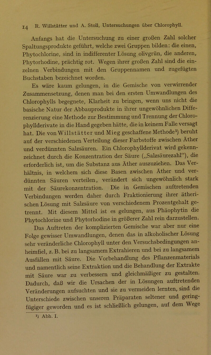 Anfangs hat die Untersuchung zu einer großen Zahl solcher Spaltungsprodukte geführt, welche zwei Gruppen bilden: die einen, Phytochlorine, sind in indifferenter Lösung olivgrün, die anderen, Phytorhodine, prächtig rot. Wegen ihrer großen Zahl sind die ein- zelnen Verbindungen mit den Gruppennamen und zugefügten Buchstaben bezeichnet worden. Es wäre kaum gelungen, in die Gemische von verwirrender Zusammensetzung, denen man bei den ersten Umwandlungen des Chlorophylls begegnete, Klarheit zu bringen, wenn uns nicht die basische Natur der Abbauprodukte in ihrer ungewöhnlichen Diffe- renzierung eine Methode zur Bestimmung und Trennung der Chloro- phyllderivate in die Hand gegeben hätte, die in keinem Falle versagt hat. Die von Willstätter und Mieg geschaffene Methode1) beruht auf der verschiedenen Verteilung dieser Farbstoffe zwischen Äther und verdünnten Salzsäuren. Ein Chlorophyllderivat wird gekenn- zeichnet durch die Konzentration der Säure („Salzsäurezahl ), die erforderlich ist, um die Substanz aus Äther auszuziehen. Das Ver- hältnis, in welchem sich diese Basen zwischen Äther und ver- dünnten Säuren verteilen, verändert sich ungewöhnlich stark mit der Säurekonzentration. Die in Gemischen auf tretenden Verbindungen werden daher durch Fraktionierung ihrer ätheri- schen Lösung mit Salzsäure von verschiedenem Prozentgehalt ge- trennt. Mit diesem Mittel ist es gelungen, aus Phäophytin die Phytochlorine und Phytorhodine in größerer Zahl rein darzustellen. Das Auftreten der komplizierten Gemische war aber nur eine Folge gewisser Umwandlungen, denen das in alkoholischer Lösung sehr veränderliche Chlorophyll unter den Versuchsbedingungen an- heimfiel, z. B. bei zu langsamem Extrahieren und bei zu langsamem Ausfällen mit Säure. Die Vorbehandlung des Pflanzenmaterials und namentlich seine Extraktion und die Behandlung der Extrakte mit Säure war zu verbessern und gleichmäßiger zu gestalten. Dadurch, daß wir die Ursachen der in Lösungen auftretenden Veränderungen auf suchten und sie zu vermeiden lernten, sind die Unterschiede zwischen unseren Präparaten seltener und gering- fügiger geworden und es ist schließlich gelungen, auf dem Wege