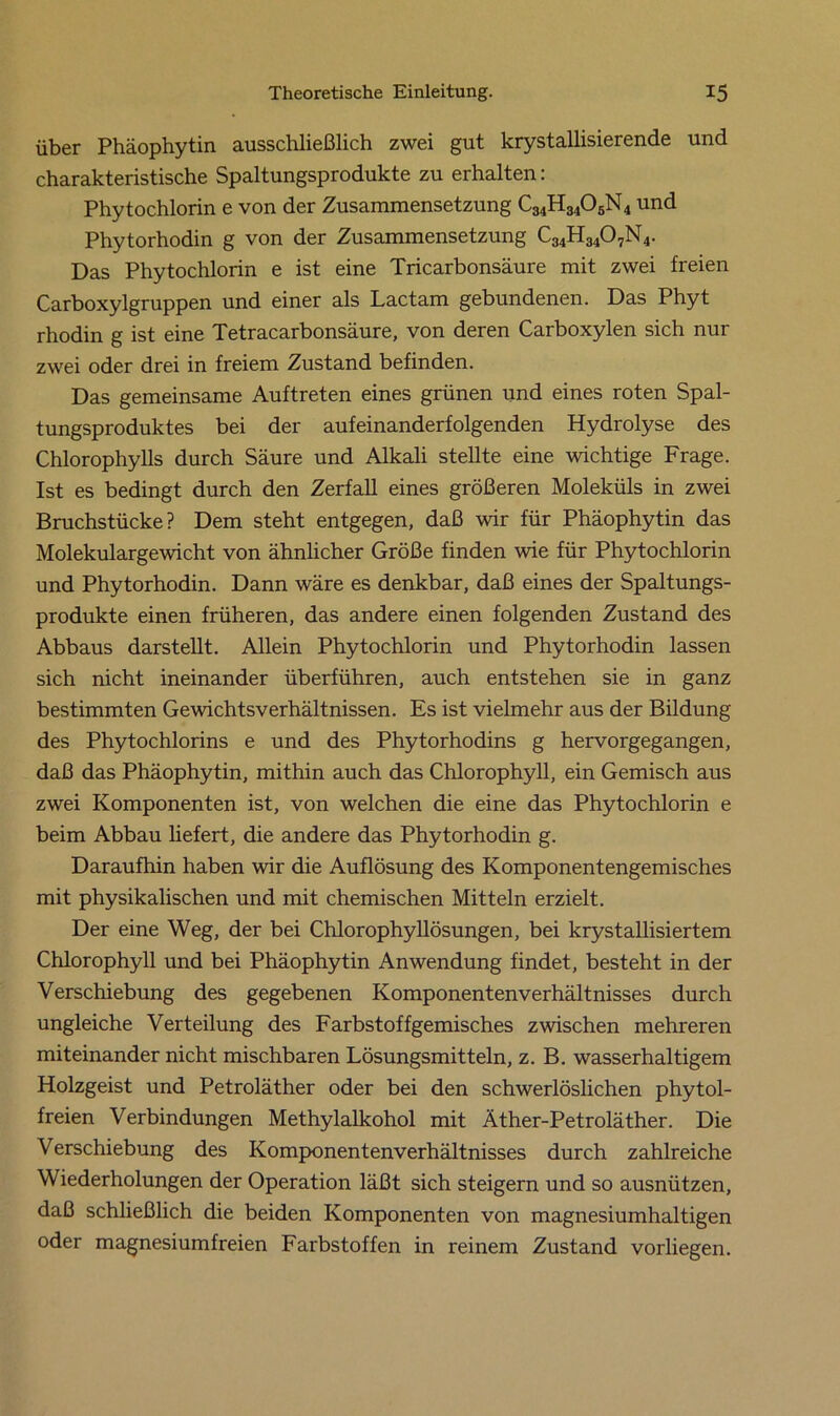 über Phäophytin ausschließlich zwei gut krystallisierende und charakteristische Spaltungsprodukte zu erhalten: Phytochlorin e von der Zusammensetzung C34H3405N4 und Phytorhodin g von der Zusammensetzung ^34^-3407N 4. Das Phytochlorin e ist eine Tricarbonsäure mit zwei freien Carboxylgruppen und einer als Lactam gebundenen. Das Phyt rhodin g ist eine Tetracarbonsäure, von deren Carboxylen sich nur zwei oder drei in freiem Zustand befinden. Das gemeinsame Auftreten eines grünen und eines roten Spal- tungsproduktes bei der aufeinanderfolgenden Hydrolyse des Chlorophylls durch Säure und Alkali stellte eine wichtige Frage. Ist es bedingt durch den Zerfall eines größeren Moleküls in zwei Bruchstücke? Dem steht entgegen, daß wir für Phäophytin das Molekulargewicht von ähnlicher Größe finden wie für Phytochlorin und Phytorhodin. Dann wäre es denkbar, daß eines der Spaltungs- produkte einen früheren, das andere einen folgenden Zustand des Abbaus darstellt. Allein Phytochlorin und Phytorhodin lassen sich nicht ineinander überführen, auch entstehen sie in ganz bestimmten Gewichtsverhältnissen. Es ist vielmehr aus der Bildung des Phytochlorins e und des Phytorhodins g hervorgegangen, daß das Phäophytin, mithin auch das Chlorophyll, ein Gemisch aus zwei Komponenten ist, von welchen die eine das Phytochlorin e beim Abbau liefert, die andere das Phytorhodin g. Daraufhin haben wir die Auflösung des Komponentengemisches mit physikalischen und mit chemischen Mitteln erzielt. Der eine Weg, der bei Chlorophyllösungen, bei krystallisiertem Chlorophyll und bei Phäophytin Anwendung findet, besteht in der Verschiebung des gegebenen Komponentenverhältnisses durch ungleiche Verteilung des Farbstoffgemisches zwischen mehreren miteinander nicht mischbaren Lösungsmitteln, z. B. wasserhaltigem Holzgeist und Petroläther oder bei den schwerlöslichen phytol- freien Verbindungen Methylalkohol mit Äther-Petroläther. Die Verschiebung des Komponentenverhältnisses durch zahlreiche Wiederholungen der Operation läßt sich steigern und so ausnützen, daß schließlich die beiden Komponenten von magnesiumhaltigen oder magnesiumfreien Farbstoffen in reinem Zustand vorliegen.