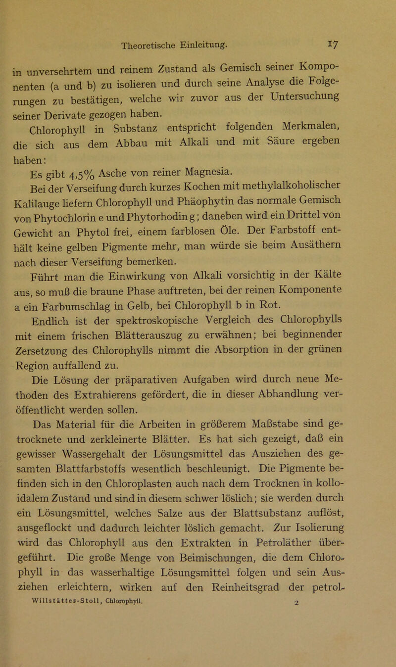 in unversehrtem und reinem Zustand als Gemisch seiner Kompo- nenten (a und b) zu isolieren und durch seine Analyse die Folge- rungen zu bestätigen, welche wir zuvor aus der Untersuchung seiner Derivate gezogen haben. Chlorophyll in Substanz entspricht folgenden Merkmalen, die sich aus dem Abbau mit Alkali und mit Säure ergeben haben: Es gibt 4,5% Asche von reiner Magnesia. Bei der Verseifung durch kurzes Kochen mit methylalkoholischer Kalilauge liefern Chlorophyll und Phäophytin das normale Gemisch von Phytochlorin e und Phytorhodin g; daneben wird ein Drittel von Gewicht an Phytol frei, einem farblosen öle. Der Farbstoff ent- hält keine gelben Pigmente mehr, man würde sie beim Ausäthern nach dieser Verseifung bemerken. Führt man die Einwirkung von Alkali vorsichtig in der Kälte aus, so muß die braune Phase auf treten, bei der reinen Komponente a ein Farbumschlag in Gelb, bei Chlorophyll b in Rot. Endlich ist der spektroskopische Vergleich des Chlorophylls mit einem frischen Blätterauszug zu erwähnen; bei beginnender Zersetzung des Chlorophylls nimmt die Absorption in der grünen Region auffallend zu. Die Lösung der präparativen Aufgaben wird durch neue Me- thoden des Extrahierens gefördert, die in dieser Abhandlung ver- öffentlicht werden sollen. Das Material für die Arbeiten in größerem Maßstabe sind ge- trocknete und zerkleinerte Blätter. Es hat sich gezeigt, daß ein gewisser Wassergehalt der Lösungsmittel das Ausziehen des ge- samten Blattfarbstoffs wesentlich beschleunigt. Die Pigmente be- finden sich in den Chloroplasten auch nach dem Trocknen in kollo- idalem Zustand und sind in diesem schwer löslich; sie werden durch ein Lösungsmittel, welches Salze aus der Blattsubstanz auflöst, ausgeflockt und dadurch leichter löslich gemacht. Zur Isolierung wird das Chlorophyll aus den Extrakten in Petroläther über- geführt. Die große Menge von Beimischungen, die dem Chloro- phyll in das wasserhaltige Lösungsmittel folgen und sein Aus- ziehen erleichtern, wirken auf den Reinheitsgrad der petrol- Wlllstätter-Stoll, Chlorophyll. 2