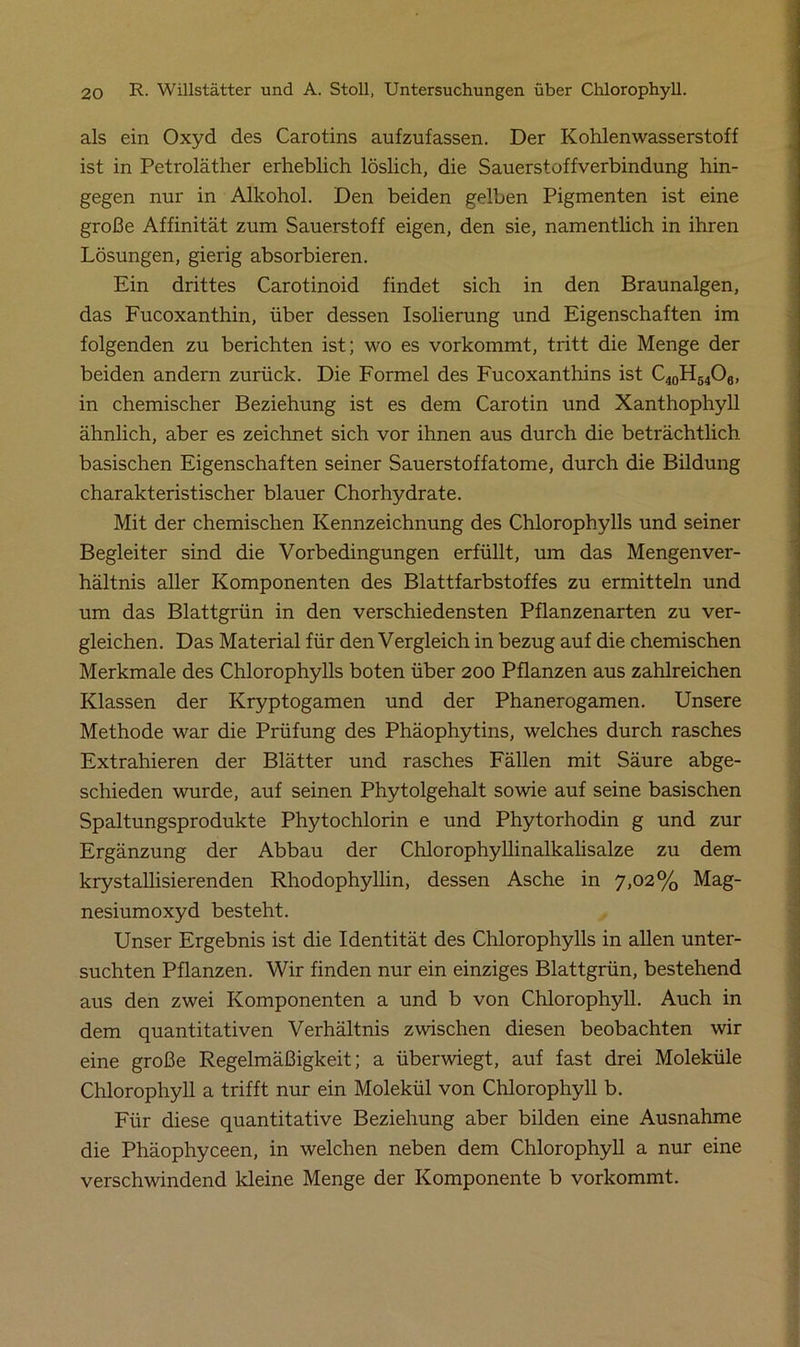als ein Oxyd des Carotins aufzufassen. Der Kohlenwasserstoff ist in Petroläther erheblich löslich, die Sauerstoffverbindung hin- gegen nur in Alkohol. Den beiden gelben Pigmenten ist eine große Affinität zum Sauerstoff eigen, den sie, namentlich in ihren Lösungen, gierig absorbieren. Ein drittes Carotinoid findet sich in den Braunalgen, das Fucoxanthin, über dessen Isolierung und Eigenschaften im folgenden zu berichten ist; wo es vorkommt, tritt die Menge der beiden andern zurück. Die Formel des Fucoxanthins ist C40H64O6, in chemischer Beziehung ist es dem Carotin und Xanthophyll ähnlich, aber es zeichnet sich vor ihnen aus durch die beträchtlich basischen Eigenschaften seiner Sauerstoffatome, durch die Bildung charakteristischer blauer Chorhydrate. Mit der chemischen Kennzeichnung des Chlorophylls und seiner Begleiter sind die Vorbedingungen erfüllt, um das Mengenver- hältnis aller Komponenten des Blattfarbstoffes zu ermitteln und um das Blattgrün in den verschiedensten Pflanzenarten zu ver- gleichen. Das Material für den Vergleich in bezug auf die chemischen Merkmale des Chlorophylls boten über 200 Pflanzen aus zahlreichen Klassen der Kryptogamen und der Phanerogamen. Unsere Methode war die Prüfung des Phäophytins, welches durch rasches Extrahieren der Blätter und rasches Fällen mit Säure abge- schieden wurde, auf seinen Phytolgehalt sowie auf seine basischen Spaltungsprodukte Phytochlorin e und Phytorhodin g und zur Ergänzung der Abbau der Chlorophyllinalkalisalze zu dem krystallisierenden Rhodophyllin, dessen Asche in 7,02% Mag- nesiumoxyd besteht. Unser Ergebnis ist die Identität des Chlorophylls in allen unter- suchten Pflanzen. Wir finden nur ein einziges Blattgrün, bestehend aus den zwei Komponenten a und b von Chlorophyll. Auch in dem quantitativen Verhältnis zwischen diesen beobachten wir eine große Regelmäßigkeit; a überwiegt, auf fast drei Moleküle Chlorophyll a trifft nur ein Molekül von Chlorophyll b. Für diese quantitative Beziehung aber bilden eine Ausnahme die Phäophyceen, in welchen neben dem Chlorophyll a nur eine verschwindend kleine Menge der Komponente b vorkommt.