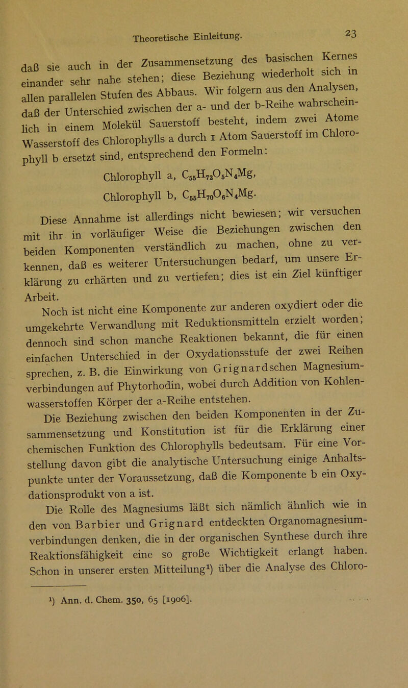 Haß sie auch in der Zusammensetzung des basischen Kernes einander sehr nahe stehen; diese Beziehung wiederholt sich in allen parallelen Stufen des Abbaus. Wir folgern aus den Analysen, daß der Unterschied zwischen der a- und der b-Reihe wahrschein- lich in einem Molekül Sauerstoff besteht, indem zwei Atome Wasserstoff des Chlorophylls a durch 1 Atom Sauerstoff ,m Chloro- phyll b ersetzt sind, entsprechend den Formeln. Chlorophyll a, C55H7205N4Mg, Chlorophyll b, C65H7oO0N4Mg. Diese Annahme ist allerdings nicht bewiesen; wir versuchen mit ihr in vorläufiger Weise die Beziehungen zwischen den beiden Komponenten verständlich zu machen, ohne zu ver kennen, daß es weiterer Untersuchungen bedarf, um unsere Er- klärung zu erhärten und zu vertiefen; dies ist em Ziel künftiger ArbNoch ist nicht eine Komponente zur anderen oxydiert oder die umgekehrte Verwandlung mit Reduktionsmitteln erzielt worden; dennoch sind schon manche Reaktionen bekannt, die für einen einfachen Unterschied in der Oxydationsstufe der zwei Reihen sprechen, z. B. die Einwirkung von Grignardschen Magnesium- verbindungen auf Phytorhodin, wobei durch Addition von Kohlen- wasserstoffen Körper der a-Reihe entstehen. Die Beziehung zwischen den beiden Komponenten in der Zu- sammensetzung und Konstitution ist für die Erklärung einer chemischen Funktion des Chlorophylls bedeutsam. Für eine Vor- stellung davon gibt die analytische Untersuchung einige Anhalts- punkte unter der Voraussetzung, daß die Komponente b ein Oxy- dationsprodukt von a ist. Die Rolle des Magnesiums läßt sich nämlich ähnlich wie m den von Barbier und Grignard entdeckten Organomagnesium- verbindungen denken, die in der organischen Synthese durch ihre Reaktionsfähigkeit eine so große Wichtigkeit erlangt haben. Schon in unserer ersten Mitteilung1) über die Analyse des Chloro- x) Ann. d. Chem. 350, 65 [1906].