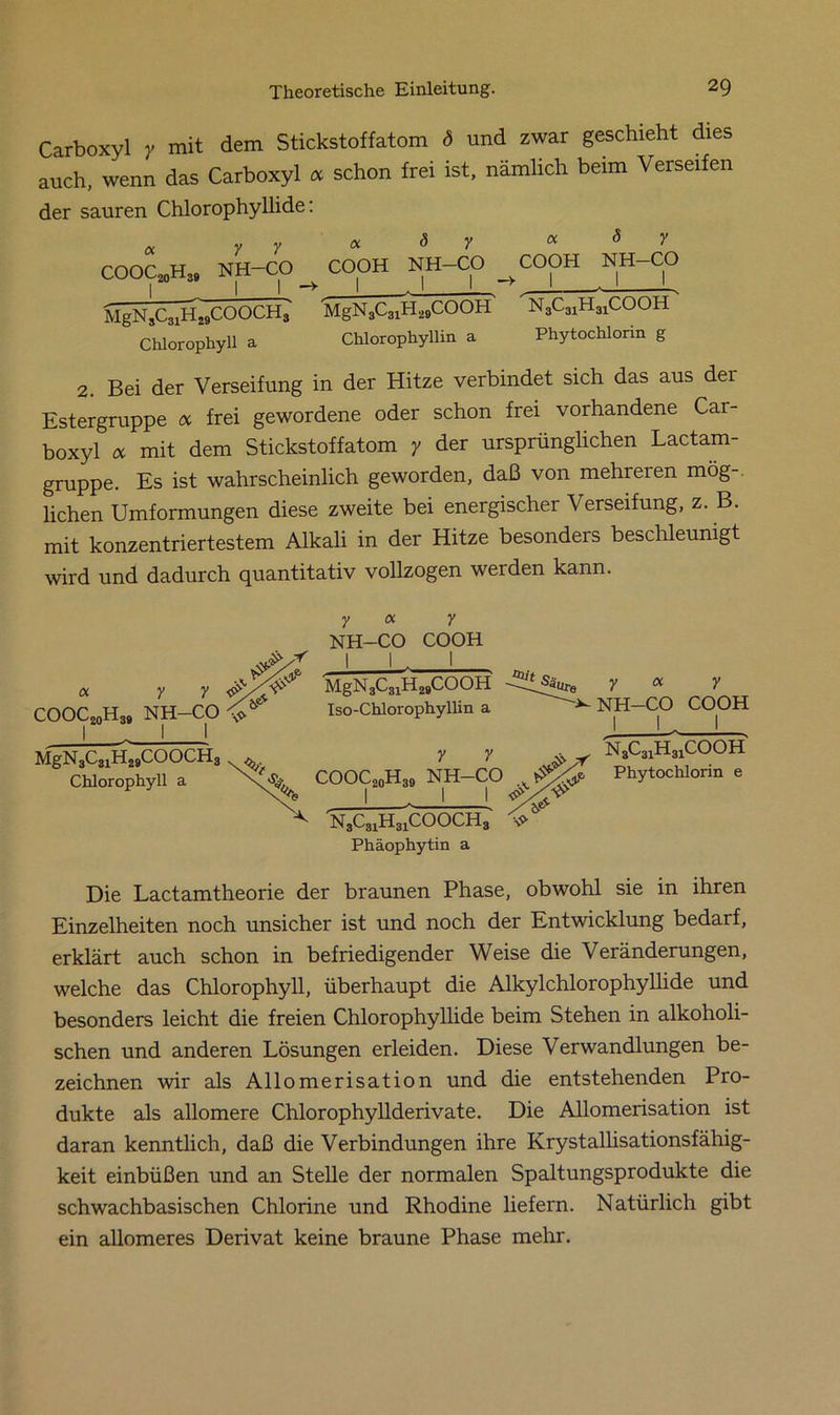 Carboxyl y mit dem Stickstoffatom ö und zwar geschieht dies auch, wenn das Carboxyl oc schon frei ist, nämlich beim Verseifen der sauren Chlorophyllide: « y Y a ö y oc d y COOC20H39 NH-CO COOH NH-CO ^CQOH NH-CO MgN3C31H29COOCH3 MgN3C31H29COOH' N3C31H31COOH Chlorophyll a Chlorophyllin a Phytochlorin g 2. Bei der Verseifung in der Hitze verbindet sich das aus dei Estergruppe oc frei gewordene oder schon frei vorhandene Car- boxyl oc mit dem Stickstoffatom y der ursprünglichen Lactam- gruppe. Es ist wahrscheinlich geworden, daß von mehreien mög- lichen Umformungen diese zweite bei energischer Verseifung, z. B. mit konzentriertestem Alkali in der Hitze besonders beschleunigt wird und dadurch quantitativ vollzogen werden kann. « y y COOC20H39 NH-CO y oc y NH-CO COOH 1 L 1 MgN 3C31H29COOH Iso-Chlorophyllin a MgN3C31H29COOCH3 Chlorophyll a COOC20H39 I y y NH-CO N3C31H31COOCH3 y oc y NH-CO COOH J U 1 , n3c31h31cooh Phytochlorin e Phäophytin a Die Lactamtheorie der braunen Phase, obwohl sie in ihren Einzelheiten noch unsicher ist und noch der Entwicklung bedarf, erklärt auch schon in befriedigender Weise die Veränderungen, welche das Chlorophyll, überhaupt die Alkylchlorophyllide und besonders leicht die freien Chlorophyllide beim Stehen in alkoholi- schen und anderen Lösungen erleiden. Diese Verwandlungen be- zeichnen wir als Allomerisation und die entstehenden Pro- dukte als allomere Chlorophyllderivate. Die Allomerisation ist daran kenntlich, daß die Verbindungen ihre Krystallisationsfähig- keit einbüßen und an Stelle der normalen Spaltungsprodukte die schwachbasischen Chlorine und Rhodine liefern. Natürlich gibt ein allomeres Derivat keine braune Phase mehr.