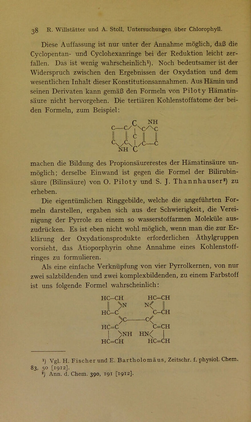 Diese Auffassung ist nur unter der Annahme möglich, daß die Cyclopentan- und Cyclohexanringe bei der Reduktion leicht zer- fallen. Das ist wenig wahrscheinlich1). Noch bedeutsamer ist der Widerspruch zwischen den Ergebnissen der Oxydation und dem wesentlichen Inhalt dieser Konstitutionsannahmen. Aus Hämin und seinen Derivaten kann gemäß den Formeln von Piloty Hämatin- säure nicht hervorgehen. Die tertiären Kohlenstoffatome der bei- den Formeln, zum Beispiel: f NH \c/\c A C\/u\I/C NH C machen die Bildung des Propionsäurerestes der Hämatinsäure un- möglich; derselbe Einwand ist gegen die Formel der Bilirubin- säure (Bilinsäure) von O. Piloty und S. J. Thannhauser2) zu erheben. Die eigentümlichen Ringgebilde, welche die angeführten For- meln darstellen, ergaben sich aus der Schwierigkeit, die Verei- nigung der Pyrrole zu einem so wasserstoffarmen Moleküle aus- zudrücken. Es ist eben nicht wohl möglich, wenn man die zur Er- klärung der Oxydationsprodukte erforderlichen Äthylgruppen vorsieht, das Ätioporphyrin ohne Annahme eines Kohlenstoff- ringes zu formulieren. Als eine einfache Verknüpfung von vier Pyrrolkernen, von nur zwei salzbildenden und zwei komplexbildenden, zu einem Farbstoff ist uns folgende Formel wahrscheinlich: HC-CH HC-CH II >N N< II HC-C C-CH )c HC=C C=CH | )nh hn<[ HC=CH HC=CH 1) Vgl. H. Fischer und E. Bartholomäus, Zeitschr. f. physiol. Chem. 83. 50 [1912]. 2) Ann. d. Chem. 390, 191 [1912].