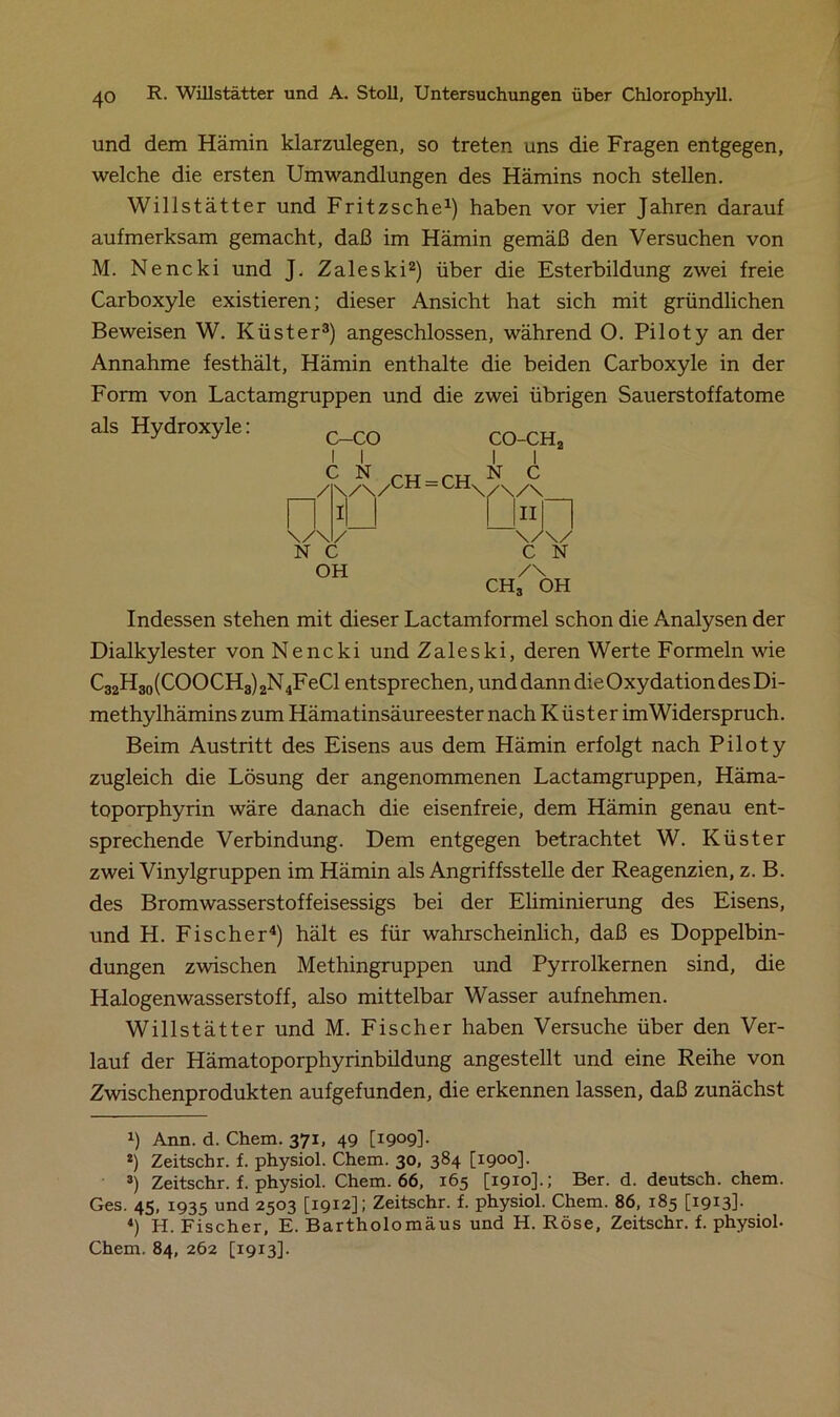 und dem Hämin klarzulegen, so treten uns die Fragen entgegen, welche die ersten Umwandlungen des Hämins noch stellen. Willstätter und Fritzsche1) haben vor vier Jahren darauf aufmerksam gemacht, daß im Hämin gemäß den Versuchen von M. Nencki und J. Zaleski2) über die Esterbildung zwei freie Carboxyle existieren; dieser Ansicht hat sich mit gründlichen Beweisen W. Küster3) angeschlossen, während O. Piloty an der Annahme festhält, Hämin enthalte die beiden Carboxyle in der Form von Lactamgruppen und die zwei übrigen Sauerstoffatome als Hydroxyle: CH = CH \ CO-CH2 I I N C /\/\ u«n \/\/ C N /\ ch3 oh Indessen stehen mit dieser Lactamformel schon die Analysen der Dialkylester von Nencki und Zaleski, deren Werte Formeln wie C32H3o(COOCH3)2N4FeCl entsprechen, und dann die Oxydation des Di- methylhämins zum Hämatinsäureester nach Küster imWiderspruch. Beim Austritt des Eisens aus dem Hämin erfolgt nach Piloty zugleich die Lösung der angenommenen Lactamgruppen, Häma- toporphyrin wäre danach die eisenfreie, dem Hämin genau ent- sprechende Verbindung. Dem entgegen betrachtet W. Küster zwei Vinylgruppen im Hämin als Angriffsstelle der Reagenzien, z. B. des Bromwasserstoffeisessigs bei der Eliminierung des Eisens, und H. Fischer4) hält es für wahrscheinlich, daß es Doppelbin- dungen zwischen Methingruppen und Pyrrolkernen sind, die Halogenwasserstoff, also mittelbar Wasser aufnehmen. Willstätter und M. Fischer haben Versuche über den Ver- lauf der Hämatoporphyrinbildung angestellt und eine Reihe von Zwischenprodukten aufgefunden, die erkennen lassen, daß zunächst b Ann. d. Chem. 371, 49 [1909]- 2) Zeitschr. f. physiol. Chem. 30, 384 [1900]. 3) Zeitschr. f. physiol. Chem. 66, 165 [1910].; Ber. d. deutsch, chem. Ges. 45, 1935 und 2503 [1912]; Zeitschr. f. physiol. Chem. 86, 185 [1913]- «) H. Fischer, E. Bartholomäus und H. Röse, Zeitschr. f. physiol- Chem. 84, 262 [1913].