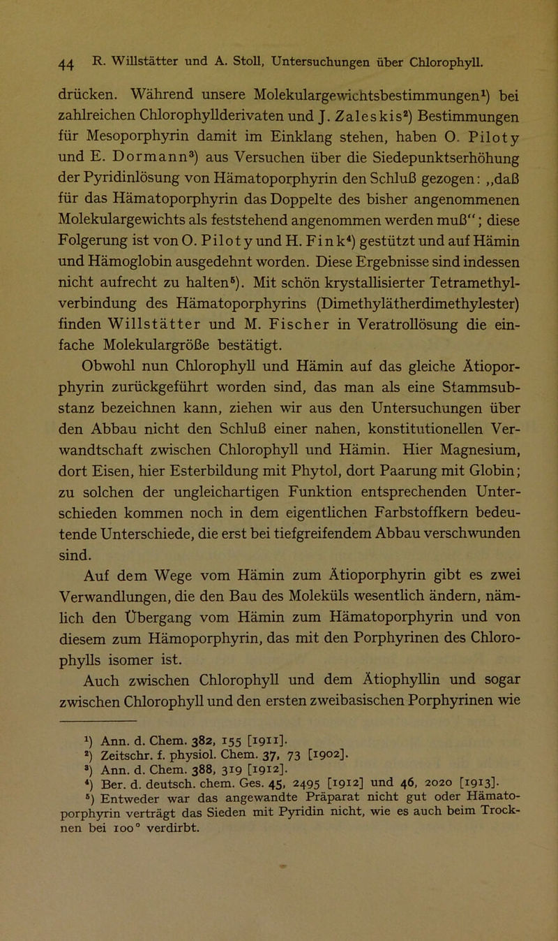 drücken. Während unsere Molekulargewichtsbestimmungen1) bei zahlreichen Chlorophyllderivaten und J.Zaleskis2) Bestimmungen für Mesoporphyrin damit im Einklang stehen, haben O. Piloty und E. Dormann3) aus Versuchen über die Siedepunktserhöhung der Pyridinlösung von Hämatoporphyrin den Schluß gezogen: ,,daß für das Hämatoporphyrin das Doppelte des bisher angenommenen Molekulargewichts als feststehend angenommen werden muß“; diese Folgerung ist vonO. Piloty undH. Fink4) gestützt und auf Hämin und Hämoglobin ausgedehnt worden. Diese Ergebnisse sind indessen nicht aufrecht zu halten5). Mit schön krystallisierter Tetramethyl- verbindung des Hämatoporphyrins (Dimethylätherdimethylester) finden Willstätter und M. Fischer in Veratrollösung die ein- fache Molekulargröße bestätigt. Obwohl nun Chlorophyll und Hämin auf das gleiche Ätiopor- phyrin zurückgeführt worden sind, das man als eine Stammsub- stanz bezeichnen kann, ziehen wir aus den Untersuchungen über den Abbau nicht den Schluß einer nahen, konstitutionellen Ver- wandtschaft zwischen Chlorophyll und Hämin. Hier Magnesium, dort Eisen, hier Esterbildung mit Phytol, dort Paarung mit Globin; zu solchen der ungleichartigen Funktion entsprechenden Unter- schieden kommen noch in dem eigentlichen Farbstoffkern bedeu- tende Unterschiede, die erst bei tiefgreifendem Abbau verschwunden sind. Auf dem Wege vom Hämin zum Ätioporphyrin gibt es zwei Verwandlungen, die den Bau des Moleküls wesentlich ändern, näm- lich den Übergang vom Hämin zum Hämatoporphyrin und von diesem zum Hämoporphyrin, das mit den Porphyrinen des Chloro- phylls isomer ist. Auch zwischen Chlorophyll und dem Ätiophyllin und sogar zwischen Chlorophyll und den ersten zweibasischen Porphyrinen wie x) Ann. d. Chem. 382, 155 [iqxi]. 2) Zeitschr. f. physiol. Chem. 37, 73 [1902]. s) Ann. d. Chem. 388, 319 [1912]. 4) Ber. d. deutsch, chem. Ges. 45, 2495 [1912] und 46, 2020 [1913]- s) Entweder war das angewandte Präparat nicht gut oder Hämato- porphyrin verträgt das Sieden mit Pyridin nicht, wie es auch beim Trock- nen bei 1000 verdirbt.