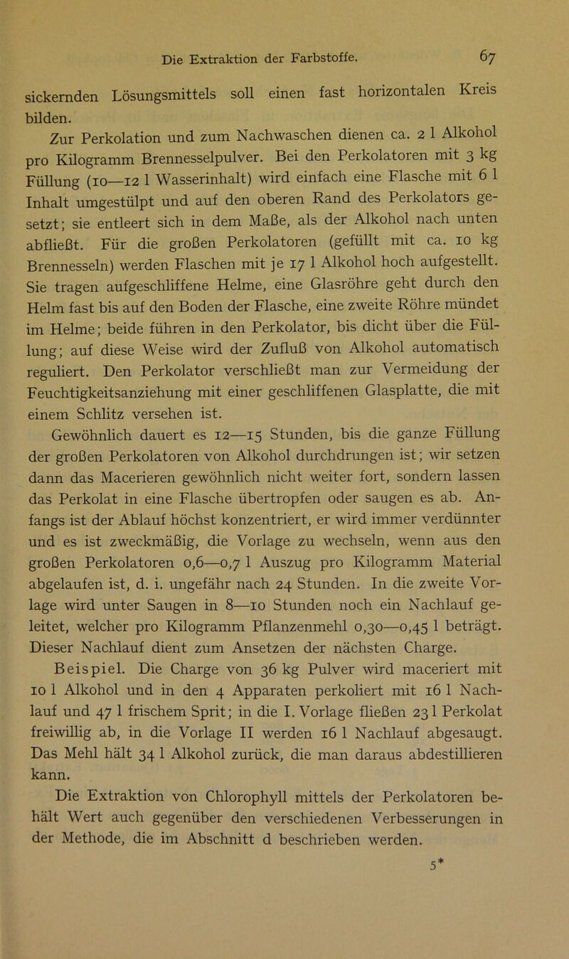 sickernden Lösungsmittels soll einen fast horizontalen Kreis bilden. Zur Perkolation und zum Nach waschen dienen ca. 2 1 Alkohol pro Kilogramm Brennesselpulver. Bei den Perkolatoren mit 3 kg Füllung (10—12 1 Wasserinhalt) wird einfach eine Flasche mit 6 1 Inhalt umgestülpt und auf den oberen Rand des Perkolators ge- setzt; sie entleert sich in dem Maße, als der Alkohol nach unten abfließt. Für die großen Perkolatoren (gefüllt mit ca. 10 kg Brennessein) werden Flaschen mit je 17 1 Alkohol hoch aufgestellt. Sie tragen aufgeschliffene Helme, eine Glasröhre geht duich den Helm fast bis auf den Boden der Flasche, eine zweite Röhre mündet im Helme; beide führen in den Perkolator, bis dicht über die Fül- lung; auf diese Weise wird der Zufluß von Alkohol automatisch reguliert. Den Perkolator verschließt man zur Vermeidung der Feuchtigkeitsanziehung mit einer geschliffenen Glasplatte, die mit einem Schlitz versehen ist. Gewöhnlich dauert es 12—15 Stunden, bis die ganze Füllung der großen Perkolatoren von Alkohol durchdrungen ist; wir setzen dann das Macerieren gewöhnlich nicht weiter fort, sondern lassen das Perkolat in eine Flasche übertropfen oder saugen es ab. An- fangs ist der Ablauf höchst konzentriert, er wird immer verdünnter und es ist zweckmäßig, die Vorlage zu wechseln, wenn aus den großen Perkolatoren 0,6—0,7 1 Auszug pro Kilogramm Material abgelaufen ist, d. i. ungefähr nach 24 Stunden. In die zweite Vor- lage wird unter Saugen in 8—10 Stunden noch ein Nachlauf ge- leitet, welcher pro Kilogramm Pflanzenmehl 0,30—0,45 1 beträgt. Dieser Nachlauf dient zum Ansetzen der nächsten Charge. Beispiel. Die Charge von 36 kg Pulver wird maceriert mit 10 1 Alkohol und in den 4 Apparaten perkoliert mit 16 1 Nach- lauf und 47 1 frischem Sprit; in die I. Vorlage fließen 231 Perkolat freiwillig ab, in die Vorlage II werden 16 1 Nachlauf abgesaugt. Das Mehl hält 34 1 Alkohol zurück, die man daraus abdestillieren kann. Die Extraktion von Chlorophyll mittels der Perkolatoren be- hält Wert auch gegenüber den verschiedenen Verbesserungen in der Methode, die im Abschnitt d beschrieben werden. 5*