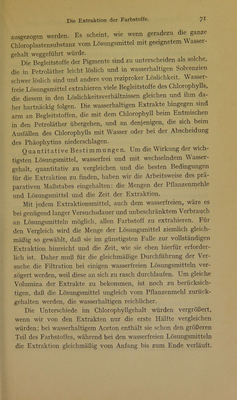 ausgezogen werden. Es scheint, wie wenn geradezu die ganze Chloroplastensubstanz vom Lösungsmittel mit geeignetem Wasser- gehalt weggeführt würde. Die Begleitstoffe der Pigmente sind zu unterscheiden als solche, die in Petroläther leicht löslich und in wasserhaltigen Solvenzen schwer löslich sind und andere von reziproker Löslichkeit. Wasser- freie Lösungsmittel extrahieren viele Begleitstoffe des Chlorophylls, die diesem in den Löslichkeitsverhältnissen gleichen und ihm da- her hartnäckig folgen. Die wasserhaltigen Extrakte hingegen sind arm an Begleitstoffen, die mit dem Chlorophyll beim Entmischen in den Petroläther übergehen, und an denjenigen, die sich beim Ausfällen des Chlorophylls mit Wasser oder bei der Abscheidung des Phäophytins niederschlagen. Quantitative Bestimmungen. Um die Wirkung der wich- tigsten Lösungsmittel, wasserfrei und mit wechselndem Wasser- gehalt, quantitativ zu vergleichen und die besten Bedingungen für die Extraktion zu finden, haben wir die Arbeitsweise des prä- parativen Maßstabes eingehalten: die Mengen der Pflanzenmehle und Lösungsmittel und die Zeit der Extraktion. Mit jedem Extraktionsmittel, auch dem wasserfreien, wäre es bei genügend langer Versuchsdauer und unbeschränktem Verbrauch an Lösungsmitteln möglich, allen Farbstoff zu extrahieien. Für den Vergleich wird die Menge der Lösungsmittel ziemlich gleich- mäßig so gewählt, daß sie im günstigsten Falle zur vollständigen Extraktion hinreicht und die Zeit, wie sie eben hierfür erforder- lich ist. Daher muß für die gleichmäßige Durchführung der Ver- suche die Filtration bei einigen wasserfreien Lösungsmitteln ver- zögert werden, weil diese an sich zu rasch durchlaufen. Um gleiche Volumina der Extrakte zu bekommen, ist noch zu berücksich- tigen, daß die Lösungsmittel ungleich vom Pflanzenmehl zurück- gehalten werden, die wasserhaltigen reichlicher. Die Unterschiede im Chlorophyllgehalt würden vergrößert, wenn wir von den Extrakten nur die erste Hälfte vergleichen würden; bei wasserhaltigem Aceton enthält sie schon den größeren Teil des Farbstoffes, während bei den wasserfreien Lösungsmitteln die Extraktion gleichmäßig vom Anfang bis zum Ende verläuft.