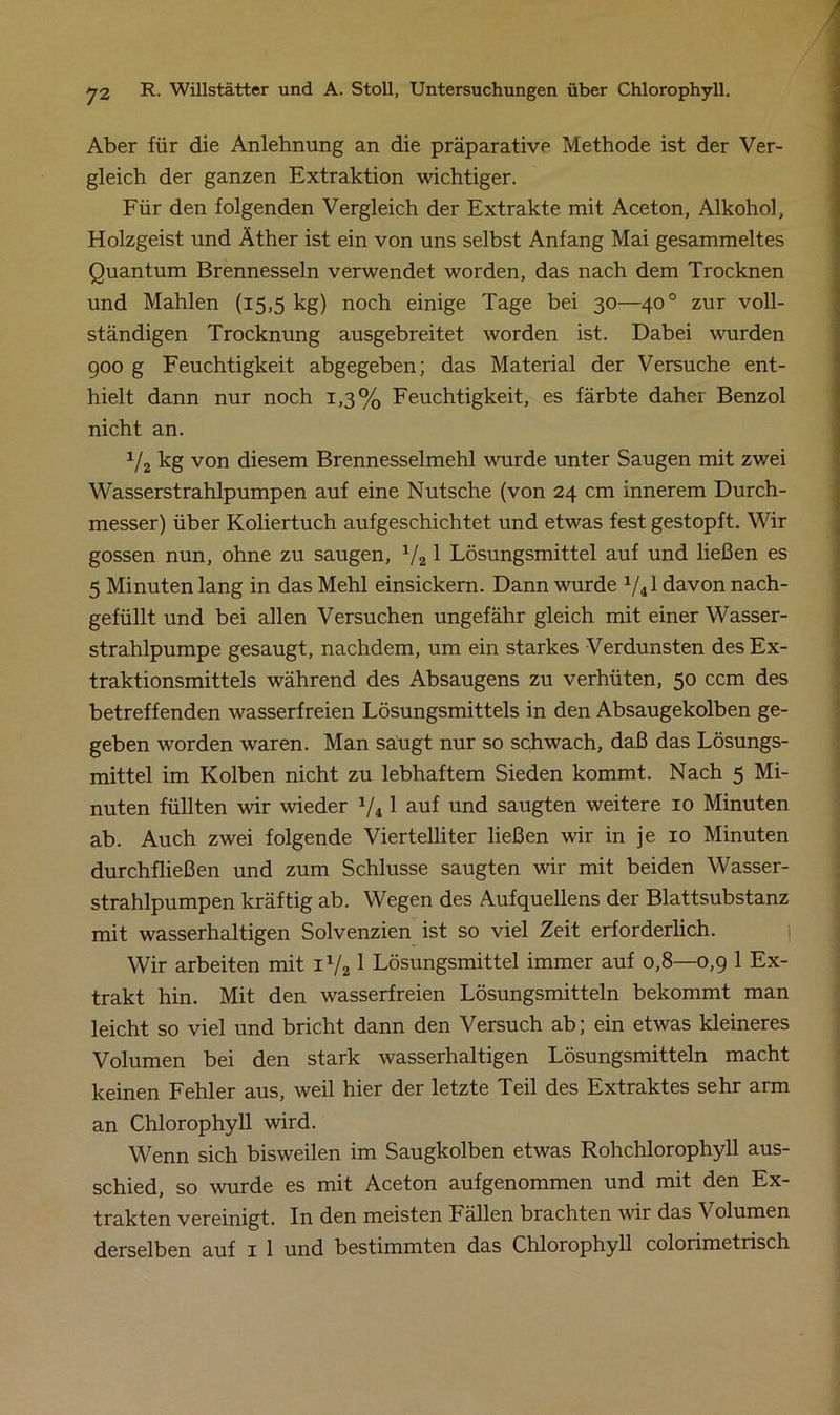 Aber für die Anlehnung an die präparative Methode ist der Ver- gleich der ganzen Extraktion wichtiger. Für den folgenden Vergleich der Extrakte mit Aceton, Alkohol, Holzgeist und Äther ist ein von uns selbst Anfang Mai gesammeltes Quantum Brennesseln verwendet worden, das nach dem Trocknen und Mahlen (15,5 kg) noch einige Tage bei 30—400 zur voll- ständigen Trocknung ausgebreitet worden ist. Dabei wurden 900 g Feuchtigkeit abgegeben; das Material der Versuche ent- hielt dann nur noch 1,3% Feuchtigkeit, es färbte daher Benzol nicht an. x/2 kg von diesem Brennesselmehl wurde unter Saugen mit zwei Wasserstrahlpumpen auf eine Nutsche (von 24 cm innerem Durch- messer) über Koliertuch aufgeschichtet und etwas fest gestopft. Wir gossen nun, ohne zu saugen, V21 Lösungsmittel auf und ließen es 5 Minuten lang in das Mehl einsickern. Dann wurde X/41 davon nach- gefüllt und bei allen Versuchen ungefähr gleich mit einer Wasser- strahlpumpe gesaugt, nachdem, um ein starkes Verdunsten des Ex- traktionsmittels während des Absaugens zu verhüten, 50 ccm des betreffenden wasserfreien Lösungsmittels in den Absaugekolben ge- geben worden waren. Man säugt nur so schwach, daß das Lösungs- mittel im Kolben nicht zu lebhaftem Sieden kommt. Nach 5 Mi- nuten füllten wir wieder 1/i 1 auf und saugten weitere 10 Minuten ab. Auch zwei folgende Viertelliter ließen wir in je 10 Minuten durchfließen und zum Schlüsse saugten wir mit beiden Wasser- strahlpumpen kräftig ab. Wegen des Aufquellens der Blattsubstanz mit wasserhaltigen Solvenzien ist so viel Zeit erforderlich. Wir arbeiten mit il/2 1 Lösungsmittel immer auf 0,8—0,9 1 Ex- trakt hin. Mit den wasserfreien Lösungsmitteln bekommt man leicht so viel und bricht dann den Versuch ab; ein etwas kleineres Volumen bei den stark wasserhaltigen Lösungsmitteln macht keinen Fehler aus, weil hier der letzte Teil des Extraktes sehr arm an Chlorophyll wird. Wenn sich bisweilen im Saugkolben etwas Rohchlorophyll aus- schied, so wurde es mit Aceton aufgenommen und mit den Ex- trakten vereinigt. In den meisten Fällen brachten wir das Volumen derselben auf 1 1 und bestimmten das Chlorophyll colorimetrisch