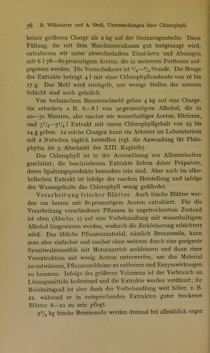 keiner größeren Charge als 2 kg auf der Steinzeugnutsche. Diese Füllung, die mit dem Maschinenvakuum gut festgesaugt wird, extrahieren wir unter abwechselndem Einsickern und Absaugen mit 6 1 78—80 prozentigem Aceton, die in mehreren Portionen auf- gegossen werden. Die Versuchsdauer ist x/2—3/4 Stunde. Die Menge des Extrakts beträgt 4 1 mit einer Chlorophyllausbeute von 16 bis 17 g. Das Mehl wird strohgelb, nur wenige Stellen der unteren Schicht sind noch grünlich. Von technischem Brennesselmehl gehen 4 kg auf eine Charge. Sie erfordern z. B. 6—8 1 von 90 prozentigem Alkohol, die in 20—30 Minuten, also rascher wie wasserhaltiges Aceton, filtrieren, und 3V2—5V21 Extrakt mit einem Chlorophyllgehalt von 19 bis 24 g geben. 12 solche Chargen kann ein Arbeiter im Laboratorium mit 2 Nutschen täglich herstellen (vgl. die Anwendung für Phäo- phytin im 3. Abschnitt des XIII. Kapitels). Das Chlorophyll ist in der Acetonlösung vor Allomerisation geschützt; die beschriebenen Extrakte liefern daher Präparate, deren Spaltungsprodukte besonders rein sind. Aber auch im alko- holischen Extrakt ist infolge der raschen Herstellung und infolge des Wassergehalts das Chlorophyll wenig gefährdet. Verarbeitung frischer Blätter. Auch frische Blätter wer- den am besten mit 80 prozentigem Aceton extrahiert. Für die Verarbeitung verschiedener Pflanzen in ungetrocknetem Zustand ist oben (Abschn. 1) auf eine Vorbehandlung mit wasserhaltigem Alkohol hingewiesen worden, wodurch die Zerkleinerung erleichtert wird. Das übliche Pflanzenmaterial, nämlich Brennesseln, kann man aber einfacher und rascher ohne weiteres durch eine geeignete Syenitwalzenmühle mit Motorantrieb zerkleinern und dann einer Vorextraktion mit wenig Aceton unterwerfen, um das Material zu entwässern, Pflanzenschleime zu entfernen und Enzymwirkungen zu hemmen. Infolge des größeren Volumens ist der Verbrauch an Lösungsmitteln bedeutend und die Extrakte werden verdünnt; ihr Reinheitsgrad ist aber dank der Vorbehandlung weit höher, z. B. 21, während er in entsprechenden Extrakten guter trockener Blätter 8—10 zu sein pflegt. 2Y2 kg frische Brennesseln werden dreimal bei allmählich enger