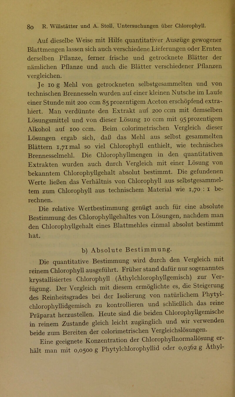 Auf dieselbe Weise mit Hilfe quantitativer Auszüge gewogener Blattmengen lassen sich auch verschiedene Lieferungen oder Ernten derselben Pflanze, ferner frische und getrocknete Blätter der nämlichen Pflanze und auch die Blätter verschiedener Pflanzen vergleichen. Je io g Mehl von getrockneten selbstgesammelten und von technischen Brennesseln wurden auf einer kleinen Nutsche im Laufe einer Stunde mit 200 ccm 85 prozentigem Aceton erschöpfend extra- hiert. Man verdünnte den Extrakt auf 200 ccm mit demselben Lösungsmittel und von dieser Lösung 10 ccm mit 95 prozentigem Alkohol auf 100 ccm. Beim colorimetrischen Vergleich dieser Lösungen ergab sich, daß das Mehl aus selbst gesammelten Blättern 1,71 mal so viel Chlorophyll enthielt, wie technisches Brennesselmehl. Die Chlorophyllmengen in den quantitativen Extrakten wurden auch durch Vergleich mit einer Lösung von bekanntem Chlorophyllgehalt absolut bestimmt. Die gefundenen Werte ließen das Verhältnis von Chlorophyll aus selbstgesammel- tem zum Chlorophyll aus technischem Material wie 1,70 : 1 be- rechnen. Die relative Wertbestimmung genügt auch für eine absolute Bestimmung des Chlorophyllgehaltes von Lösungen, nachdem man den Chlorophyllgehalt eines Blattmehles einmal absolut bestimmt hat. b) Absolute Bestimmung. Die quantitative Bestimmung wird durch den Vergleich mit reinem Chlorophyll ausgeführt. Früher stand dafür nur sogenanntes krystallisiertes Chlorophyll (Äthylchlorophyllgemisch) zur Ver- fügung. Der Vergleich mit diesem ermöglichte es, die Steigerung des Reinheitsgrades bei der Isolierung von natürlichem Phytyl- chlorophyllidgemisch zu kontrollieren und schließlich das reine Präparat herzustellen. Heute sind die beiden Chlorophyllgemische in reinem Zustande gleich leicht zugänglich und wir verwenden beide zum Bereiten der colorimetrischen Vergleichslösungen. Eine geeignete Konzentration der Chlorophyllnormallösung er- hält man mit 0,0500 g Phytylchlorophyllid oder 0,0362 g Äthyl-