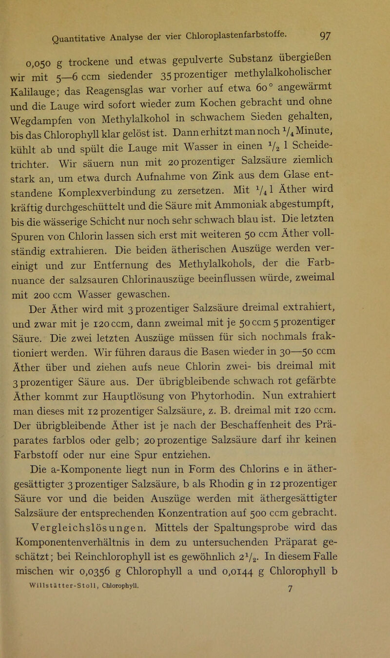 0,050 g trockene und etwas gepulverte Substanz übergießen wir mit 5—6 ccm siedender 35 prozentiger methylalkoholischer Kalilauge; das Reagensglas war vorher auf etwa 600 angewärmt und die Lauge wird sofort wieder zum Kochen gebracht und ohne Wegdampfen von Methylalkohol in schwachem Sieden gehalten, bis das Chlorophyll klar gelöst ist. Dann erhitzt man noch V4 Minute, kühlt ab und spült die Lauge mit Wasser in einen 1/2 1 Scheide- trichter. Wir säuern nun mit 20 prozentiger Salzsäure ziemlich stark an, um etwa durch Aufnahme von Zink aus dem Glase ent- standene Komplexverbindung zu zersetzen. Mit 1/il Äther wird kräftig durchgeschüttelt und die Säure mit Ammoniak abgestumpft, bis die wässerige Schicht nur noch sehr schwach blau ist. Die letzten Spuren von Chlorin lassen sich erst mit weiteren 50 ccm Äther voll- ständig extrahieren. Die beiden ätherischen Auszüge werden ver- einigt und zur Entfernung des Methylalkohols, der die Farb- nuance der salzsauren Chlorinauszüge beeinflussen würde, zweimal mit 200 ccm Wasser gewaschen. Der Äther wird mit 3 prozentiger Salzsäure dreimal extrahiert, und zwar mit je 120 ccm, dann zweimal mit je 50 ccm 5 prozentiger Säure. Die zwei letzten Auszüge müssen für sich nochmals frak- tioniert werden. Wir führen daraus die Basen wieder in 30—50 ccm Äther über und ziehen aufs neue Chlorin zwei- bis dreimal mit 3 prozentiger Säure aus. Der übrigbleibende schwach rot gefärbte Äther kommt zur Hauptlösung von Phytorhodin. Nun extrahiert man dieses mit 12 prozentiger Salzsäure, z. B. dreimal mit 120 ccm. Der übrigbleibende Äther ist je nach der Beschaffenheit des Prä- parates farblos oder gelb; 2oprozentige Salzsäure darf ihr keinen Farbstoff oder nur eine Spur entziehen. Die a-Komponente liegt nun in Form des Chlorins e in äther- gesättigter 3 prozentiger Salzsäure, b als Rhodin g in 12 prozentiger Säure vor und die beiden Auszüge werden mit äthergesättigter Salzsäure der entsprechenden Konzentration auf 500 ccm gebracht. Vergleichslösungen. Mittels der Spaltungsprobe wird das Komponentenverhältnis in dem zu untersuchenden Präparat ge- schätzt; bei Reinchlorophyll ist es gewöhnlich 21/2. In diesem Falle mischen wir 0,0356 g Chlorophyll a und 0,0144 g Chlorophyll b Willstätter-Stoll, Chlorophyll. 7