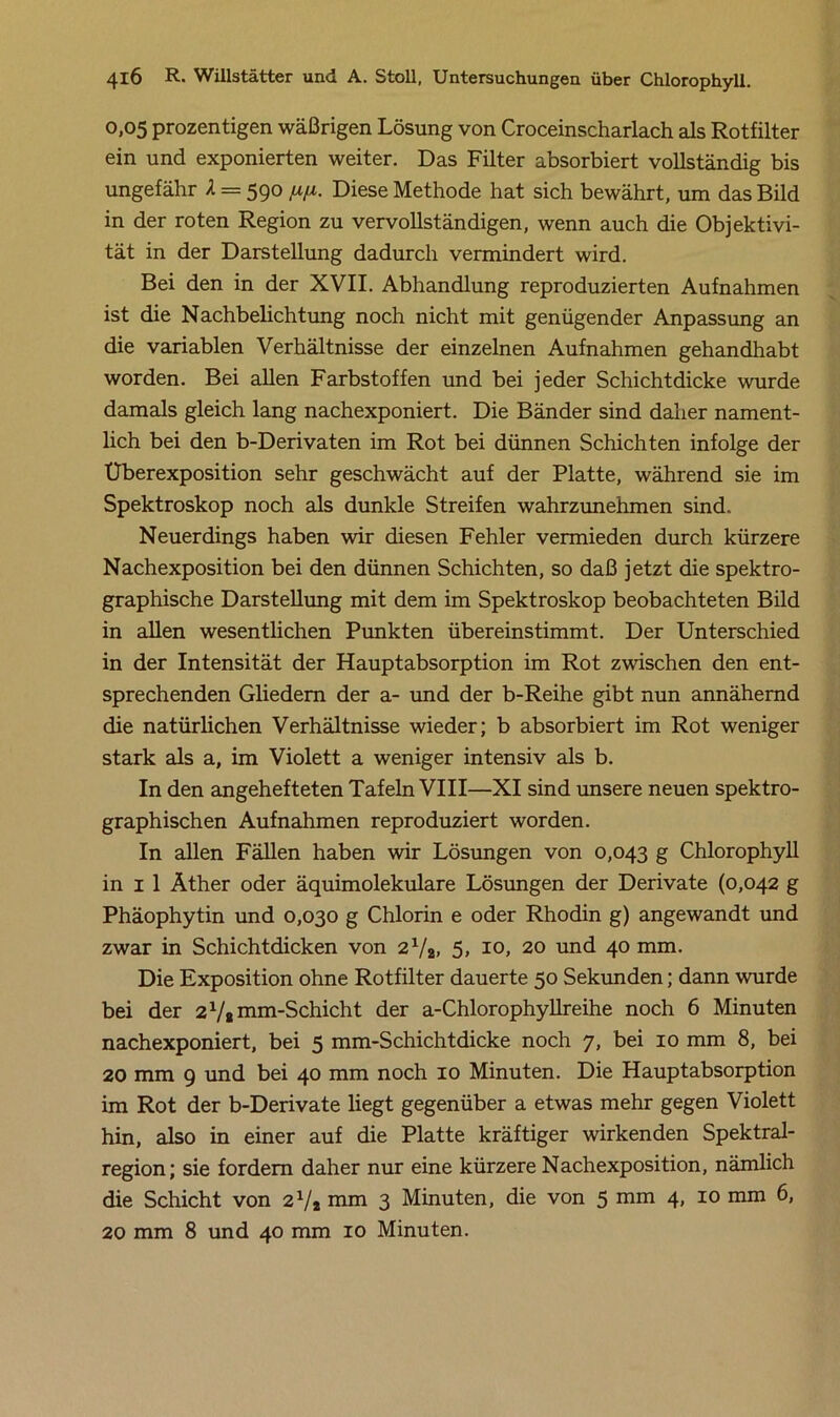 0,05 prozen tigen wäßrigen Lösung von Croceinscharlach als Rotfilter ein und exponierten weiter. Das Filter absorbiert vollständig bis ungefähr A = 590 [xfi. Diese Methode hat sich bewährt, um das Bild in der roten Region zu vervollständigen, wenn auch die Objektivi- tät in der Darstellung dadurch vermindert wird. Bei den in der XVII. Abhandlung reproduzierten Aufnahmen ist die Nachbelichtung noch nicht mit genügender Anpassung an die variablen Verhältnisse der einzelnen Aufnahmen gehandhabt worden. Bei allen Farbstoffen und bei jeder Schichtdicke wurde damals gleich lang nachexponiert. Die Bänder sind daher nament- lich bei den b-Derivaten im Rot bei dünnen Schichten infolge der Uberexposition sehr geschwächt auf der Platte, während sie im Spektroskop noch als dunkle Streifen wahrzunehmen sind. Neuerdings haben wir diesen Fehler vermieden durch kürzere Nachexposition bei den dünnen Schichten, so daß jetzt die spektro- graphische Darstellung mit dem im Spektroskop beobachteten Bild in allen wesentlichen Punkten übereinstimmt. Der Unterschied in der Intensität der Hauptabsorption im Rot zwischen den ent- sprechenden Gliedern der a- und der b-Reihe gibt nun annähernd die natürlichen Verhältnisse wieder; b absorbiert im Rot weniger stark als a, im Violett a weniger intensiv als b. In den angehefteten Tafeln VIII—XI sind unsere neuen spektro- graphischen Aufnahmen reproduziert worden. In allen Fällen haben wir Lösungen von 0,043 g Chlorophyll in 1 1 Äther oder äquimolekulare Lösungen der Derivate (0,042 g Phäophytin und 0,030 g Chlorin e oder Rhodin g) angewandt und zwar in Schichtdicken von 2xh, 5, 10, 20 und 40 mm. Die Exposition ohne Rotfilter dauerte 50 Sekunden; dann wurde bei der 2x/a mm-Schicht der a-Chlorophyllreihe noch 6 Minuten nachexponiert, bei 5 mm-Schichtdicke noch 7, bei 10 mm 8, bei 20 mm 9 und bei 40 mm noch 10 Minuten. Die Hauptabsorption im Rot der b-Derivate liegt gegenüber a etwas mehr gegen Violett hin, also in einer auf die Platte kräftiger wirkenden Spektral- region; sie fordern daher nur eine kürzere Nachexposition, nämlich die Schicht von 2V2 mm 3 Minuten, die von 5 mm 4, 10 mm 6, 20 mm 8 und 40 mm 10 Minuten.