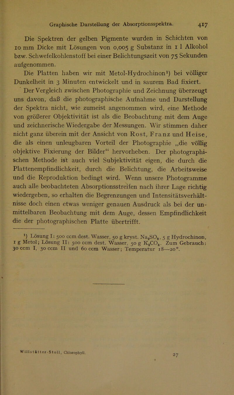 Die Spektren der gelben Pigmente wurden in Schichten von 10 mm Dicke mit Lösungen von 0,005 g Substanz in 1 1 Alkohol bzw. Schwefelkohlenstoff bei einer Belichtungszeit von 75 Sekunden aufgenommen. Die Platten haben wir mit Metol-Hydrochinon* 1) bei völliger Dunkelheit in 3 Minuten entwickelt und in saurem Bad fixiert. Der Vergleich zwischen Photographie und Zeichnung überzeugt uns davon, daß die photographische Aufnahme und Darstellung der Spektra nicht, wie zumeist angenommen wird, eine Methode von größerer Objektivität ist als die Beobachtung mit dem Auge und zeichnerische Wiedergabe der Messungen. Wir stimmen daher nicht ganz überein mit der Ansicht von Rost, Franz und Heise, die als einen unleugbaren Vorteil der Photographie ,,die völlig objektive Fixierung der Bilder“ hervorheben. Der photographi- schen Methode ist auch viel Subjektivität eigen, die durch die Plattenempfindlichkeit, durch die Belichtung, die Arbeitsweise und die Reproduktion bedingt wird. Wenn unsere Photogramme auch alle beobachteten Absorptionsstreifen nach ihrer Lage richtig wiedergeben, so erhalten die Begrenzungen und Intensitätsverhält- nisse doch einen etwas weniger genauen Ausdruck als bei der un- mittelbaren Beobachtung mit dem Auge, dessen Empfindlichkeit die der photographischen Platte übertrifft. x) Lösung I: 500 ccm dest. Wasser, 50 g kryst. Na2S03, 5 g Hydrochinon, 1 g Metol; Lösung II: 500 ccm dest. Wasser, 50 g K2COg. Zum Gebrauch: 30 ccm I, 30 ccm II und 60 ccm Wasser; Temperatur 18—20°. Willstätter-Stoll, Chlorophyll. 27