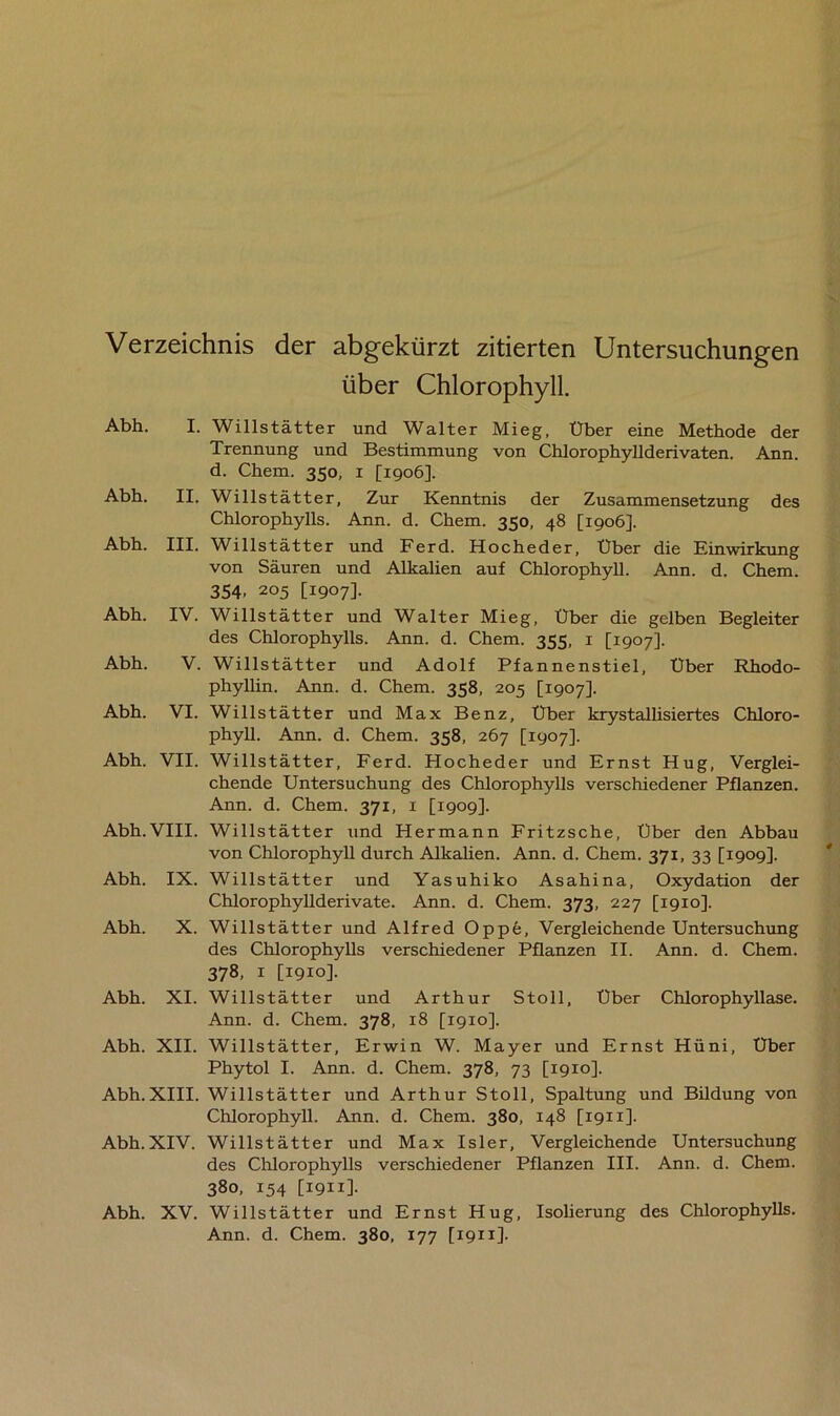 Verzeichnis der abgekürzt zitierten Untersuchungen über Chlorophyll. Abh. I. Willstätter und Walter Mieg, Über eine Methode der Trennung und Bestimmung von Chlorophyllderivaten. Ann. d. Chem. 350, 1 [1906]. Abh. II. Willstätter, Zur Kenntnis der Zusammensetzung des Chlorophylls. Ann. d. Chem. 350, 48 [1906]. Abh. III. Willstätter und Ferd. Hocheder, Über die Einwirkung von Säuren und Alkalien auf Chlorophyll. Ann. d. Chem. 354, 205 [1907]. Abh. IV. Willstätter und Walter Mieg, Über die gelben Begleiter des Chlorophylls. Ann. d. Chem. 355, 1 [1907]. Abh. V. Willstätter und Adolf Pfannenstiel, Über Rhodo- phyllin. Ann. d. Chem. 358, 205 [1907]. Abh. VI. Willstätter und Max Benz, Über krystallisiertes Chloro- phyll. Ann. d. Chem. 358, 267 [1907]. Abh. VII. Willstätter, Ferd. Hocheder und Ernst Hug, Verglei- chende Untersuchung des Chlorophylls verschiedener Pflanzen. Ann. d. Chem. 371, 1 [1909]. Abh.VIII. Willstätter und Hermann Fritzsche, Über den Abbau von Chlorophyll durch Alkalien. Ann. d. Chem. 371, 33 [1909]. Abh. IX. Willstätter und Yasuhiko Asahina, Oxydation der Chlorophyllderivate. Ann. d. Chem. 373, 227 [1910]. Abh. X. Willstätter und Alfred Oppe, Vergleichende Untersuchung des Chlorophylls verschiedener Pflanzen II. Ann. d. Chem. 378, 1 [1910]. Abh. XI. Willstätter und Arthur Stoll, Über Chlorophyllase. Ann. d. Chem. 378, 18 [1910]. Abh. XII. Willstätter, Erwin W. Mayer und Ernst Hüni, Über Phytol I. Ann. d. Chem. 378, 73 [1910]. Abh.XIII. Willstätter und Arthur Stoll, Spaltung und Bildung von Chlorophyll. Ann. d. Chem. 380, 148 [1911]. Abh.XIV. Willstätter und Max Isler, Vergleichende Untersuchung des Chlorophylls verschiedener Pflanzen III. Ann. d. Chem. 380, 154 [1911]. Abh. XV. Willstätter und Ernst Hug, Isolierung des Chlorophylls. Ann. d. Chem. 380, 177 [1911].