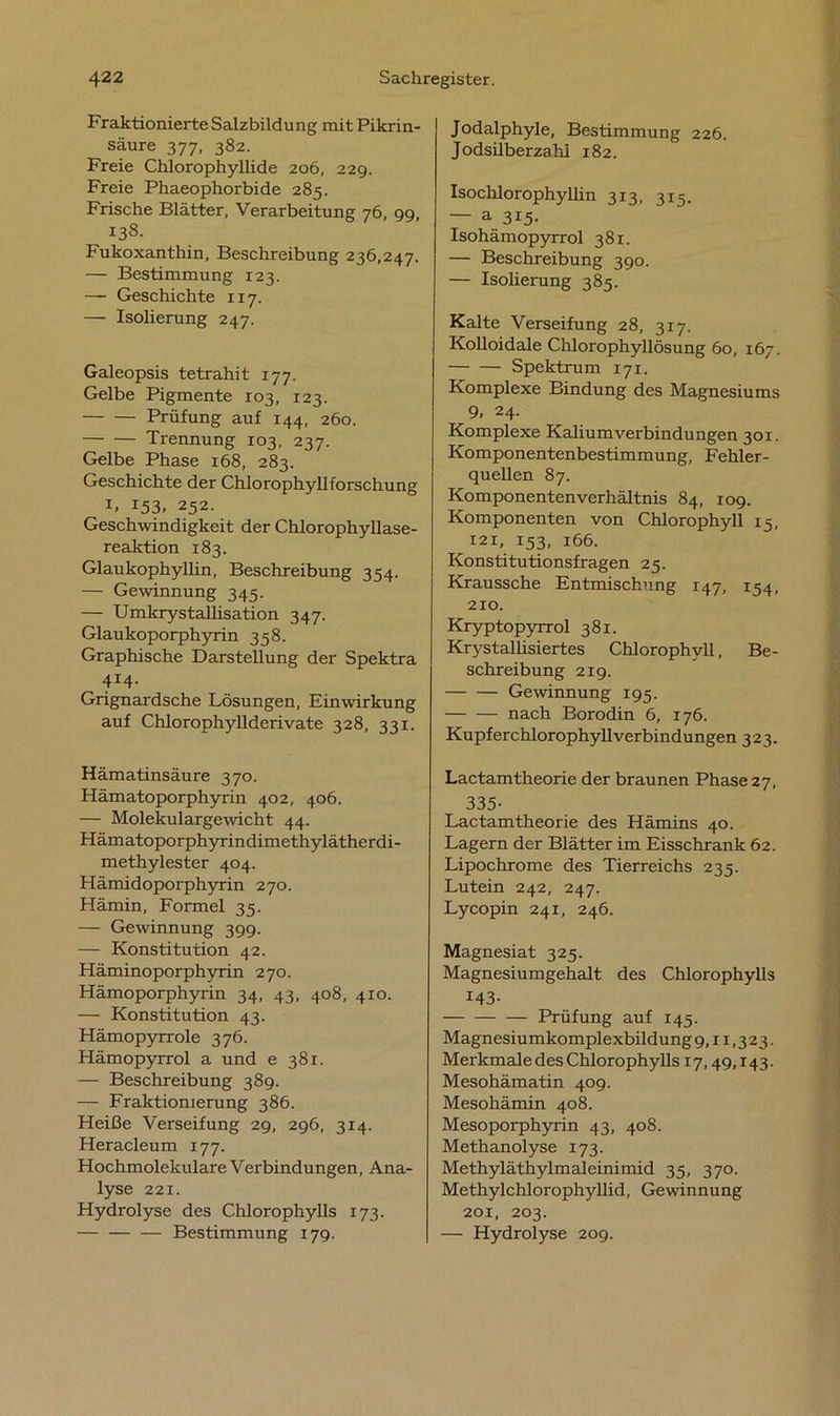 Fraktionierte Salzbildung mit Pikrin- säure 377, 382. Freie Clilorophyllide 206, 229. Freie Phaeophorbide 285. Frische Blätter, Verarbeitung 76, 99, 138. Fukoxanthin, Beschreibung 236,247. — Bestimmung 123. — Geschichte 117. — Isolierung 247. Galeopsis tetrahit 177. Gelbe Pigmente 103, 123. Prüfung auf 144, 260. Trennung 103, 237. Gelbe Phase 168, 283. Geschichte der Chlorophyllforschung I» 153, 252. Geschwindigkeit der Chlorophyllase- reaktion 183. Glaukophyllin, Beschreibung 354. — Gewinnung 345. — Umkrystallisation 347. Glaukoporphyrin 358. Graphische Darstellung der Spektra 414. Grignardsche Lösungen, Einwirkung auf Chlorophyllderivate 328, 331. Hämatinsäure 370. Hämatoporphyrin 402, 406. — Molekulargewicht 44. Hämatoporphyrindimethylätherdi- methylester 404. Hämidoporphyrin 270. Hämin, Formel 35. — Gewinnung 399. — Konstitution 42. Häminoporphyrin 270. Hämoporphyrin 34, 43, 408, 4x0. — Konstitution 43. Hämopyrrole 376. Hämopyrrol a und e 381. — Beschreibung 389. — Fraktionierung 386. Heiße Verseifung 29, 296, 314. Heracleum 177. Hochmolekulare Verbindungen, Ana- lyse 221. Hydrolyse des Chlorophylls 173. Bestimmung 179. Jodalphyle, Bestimmung 226. Jodsilberzahl 182. Isochlorophyllin 313, 315. — a 315. Isohämopyrrol 381. — Beschreibung 390. — Isolierung 385. Kalte Verseifung 28, 317. Kolloidale Chlorophyllösung 60, 167. Spektrum 171. Komplexe Bindung des Magnesiums 9, 24. Komplexe Kaliumverbindungen 301. Komponentenbestimmung, Fehler- quellen 87. Komponentenverhältnis 84, 109. Komponenten von Chlorophyll 15, 121, 153, 166. Konstitutionsfragen 25. Kraussche Entmischung 147, 154, 210. Kryptopyrrol 381. Krystallisiertes Chlorophyll, Be- schreibung 219. Gewinnung 195. nach Borodin 6, 176. Kupferchlorophyllverbindungen 323. Lactamtheorie der braunen Phase 27, 335- Lactamtheorie des Hämins 40. Lagern der Blätter im Eisschrank 62. Lipochrome des Tierreichs 235. Lutein 242, 247. Lycopin 241, 246. Magnesiat 325. Magnesiumgehalt des Chlorophylls 143- Prüfung auf 145. Magnesiumkomplexbildung 9,11,323. Merkmale des Chlorophylls 17,49,143. Mesohämatin 409. Mesohämin 408. Mesoporphyrin 43, 408. Methanolyse 173. Methyläthylmaleinimid 35, 370. Methylchlorophyllid, Gewinnung 201, 203. — Hydrolyse 209.