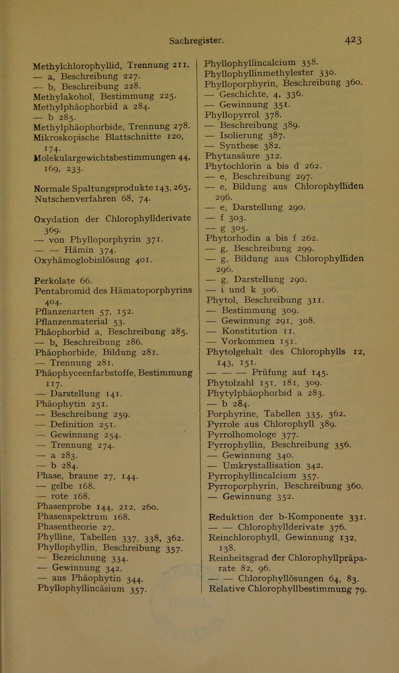 Methylchlorophyllid, Trennung 211. — a, Beschreibung 227. — b, Beschreibung 228. Methylakohol, Bestimmung 225. Methylphäophorbid a 284. — b 285. Methylphäophorbide, Trennung 278. Mikroskopische Blattschnitte 120, 174. Molekulargewichtsbestimmungen 44, 169, 233. Normale Spaltungsprodukte 143,265. Nutschenverfahren 68, 74. Oxydation der Chlorophyllderivate 369- — von PhyUoporphyrin 371. Hämin 374. Oxyhämoglobinlösung 401. Perkolate 66. Pentabromid des Hämatoporphyrins 404. Pflanzenarten 57, 152. Pflanzenmaterial 53. Phäophorbid a, Beschreibung 285. — b, Beschreibung 286. Phäophorbide, Bildung 281. — Trennung 281. Phäophyceenfarbstoffe, Bestimmung 117. — Darstellung 141. Phäophytin 251. — Beschreibung 259. — Definition 251. — Gewinnung 254. — Trennung 274. — a 283. — b 284. Phase, braune 27, 144. — gelbe 168. — rote 168. Phasenprobe 144, 212, 260. Phasenspektrum 168. Phasentheorie 27. Phylline, Tabellen 337, 338, 362. Phyllophyllin, Beschreibung 357. — Bezeichnung 334. — Gewinnung 342. — aus Phäophytin 344. Phyllophyllincäsium 357. Phyllophyllincalcium 358. Phyllophyllinmethylester 330. Phylloporphyrin, Beschreibung 360. — Geschichte, 4, 336. — Gewinnung 351. Phyllopyrrol 378. — Beschreibung 389. — Isolierung 387. — Synthese 382. Phytansäure 312. Phytochlorin a bis d 262. — e, Beschreibung 297. — e, Bildung aus Chlorophylliden 296. — e, Darstellung 290. — f 3°3- — g 3°5- Phytorhodin a bis f 262. — g, Beschreibung 299. — g, Bildung aus Chlorophylliden 296. — g, Darstellung 290. — i und k 306. Phytol, Beschreibung 311. — Bestimmung 309. — Gewinnung 291, 308. — Konstitution n. — Vorkommen 151. Phytolgehalt des Chlorophylls 12, 143. I5I- Prüfung auf 145. Phytolzahl 151, 181, 309. Phytylphäophorbid a 283. — b 284. Porphyrine, Tabellen 335, 362. Pyrrole aus Chlorophyll 389. Pyrrolhomologe 377. Pyrrophyllin, Beschreibung 356. — Gewinnung 340. — Umkrystallisation 342. Pyrrophyllincalcium 357. Pyrroporphyrin, Beschreibung 360. — Gewinnung 352. Reduktion der b-Komponente 331. Chlorophyllderivate 376. Reinchlorophyll, Gewinnung 132, 138. Reinheitsgrad der Chlorophyllpräpa- rate 82, 96. Chlorophyllösungen 64, 83. Relative Chlorophyllbestimmung 79.