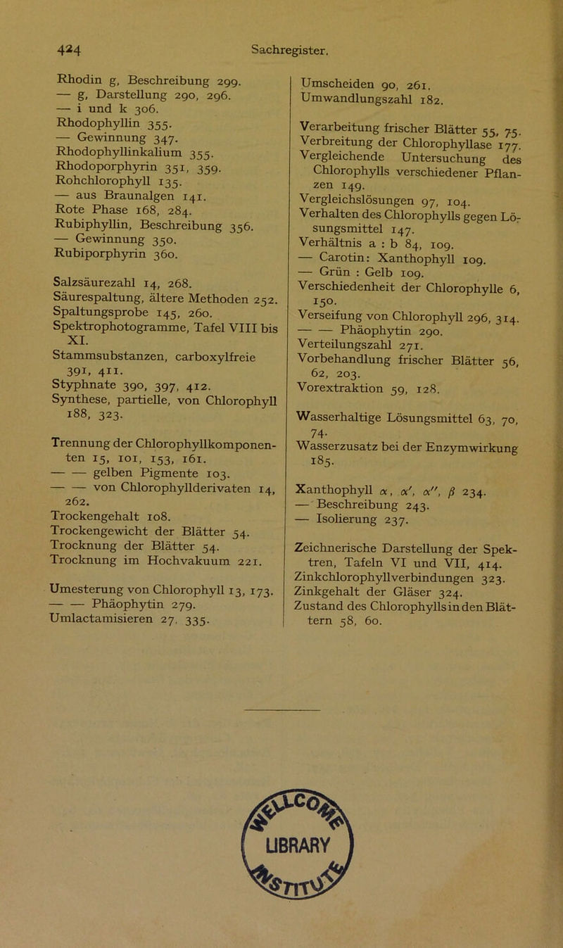 Rhodin g, Beschreibung 29g. — g, Darstellung 290, 296. — i und k 306. Rhodophyllin 355. — Gewinnung 347. Rhodophyllinkalium 355. Rhodoporphyrin 351, 359. Rohchlorophyll 135. — aus Braunalgen 141. Rote Phase 168, 284. Rubiphyllin, Beschreibung 356. — Gewinnung 350. Rubiporphyrin 360. Salzsäurezahl 14, 268. Säurespaltung, ältere Methoden 252. Spaltungsprobe 145, 260. Spektrophotogramme, Tafel VIII bis XI. Stammsubstanzen, carboxylfreie 39i, 411- Styphnate 390, 397, 412. Synthese, partielle, von Chlorophyll 188, 323. Trennung der Chlorophyllkomponen- ten 15, 101, 153, 161. gelben Pigmente 103. von Chlorophyllderivaten 14, 262. Trockengehalt 108. Trockengewicht der Blätter 54. Trocknung der Blätter 54. Trocknung im Hochvakuum 221. Umesterung von Chlorophyll 13, 173. Phäophytin 279. Umlactamisieren 27. 335. Umscheiden 90, 261. Umwandlungszahl 182. Verarbeitung frischer Blätter 55, 75. Verbreitung der Chlorophyllase 177. Vergleichende Untersuchung des Chlorophylls verschiedener Pflan- zen 149. Vergleichslösungen 97, 104. Verhalten des Chlorophylls gegen Lö- sungsmittel 147. Verhältnis a : b 84, 109. — Carotin: Xanthophyll 109. — Grün : Gelb 109. Verschiedenheit der Chlorophylle 6, I5°- Verseifung von Chlorophyll 296, 314. Phäophytin 290. Verteilungszahl 271. Vorbehandlung frischer Blätter 56, 62, 203. Vorextraktion 59, 128. Wasserhaltige Lösungsmittel 63, 70, 74- Wasserzusatz bei der Enzymwirkung 185. Xanthophyll «, ß 234. — Beschreibung 243. — Isolierung 237. Zeichnerische Darstellung der Spek- tren, Tafeln VI und VII, 4x4. Zinkchlorophyll Verbindungen 323. Zinkgehalt der Gläser 324. Zustand des Chlorophylls in den Blät- tern 58, 60.