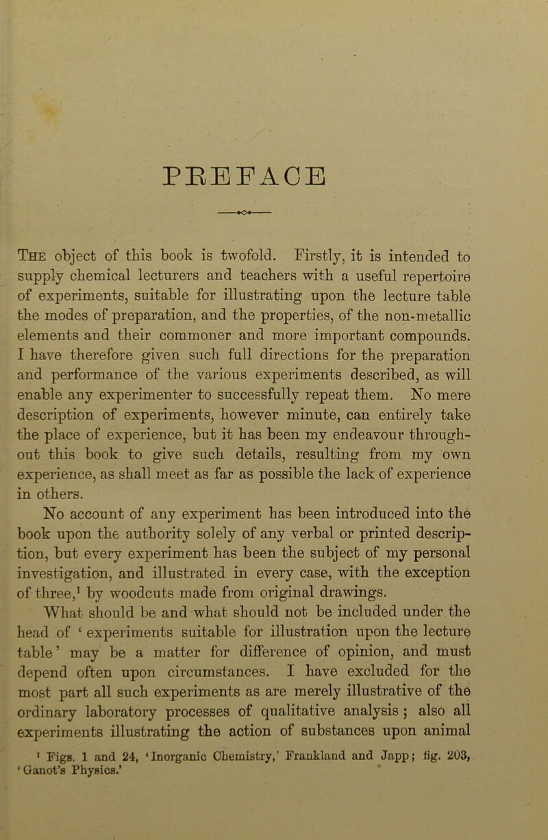 PREFACE The object of this book is twofold. Firstly, it is intended to supply chemical lecturers and teachers with a useful repertoire of experiments, suitable for illustrating upon the lecture table the modes of preparation, and the properties, of the non-metallic elements and their commoner and more important compounds. I have therefore given such full directions for the preparation and performance of the various experiments described, as will enable any experimenter to successfully repeat them. No mere description of experiments, however minute, can entirely take the place of experience, but it has been my endeavour through- out this book to give such details, resulting from my own experience, as shall meet as far as possible the lack of experience in others. No account of any experiment has been introduced into the book upon the authority solely of any verbal or printed descrip- tion, but every experiment has been the subject of my personal investigation, and illustrated in every case, with the exception of three,1 by woodcuts made from original drawings. What should be and what should not be included under the head of ‘ experiments suitable for illustration upon the lecture table’ may be a matter for difference of opinion, and must depend often upon circumstances. I have excluded for the most part all such experiments as are merely illustrative of the ordinary laboratory processes of qualitative analysis ; also all experiments illustrating the action of substances upon animal 1 Figs. 1 and 24, ‘Inorganic Chemistry,’ Frankland and Japp; tig. 203, ‘ Ganot’s Physics.’