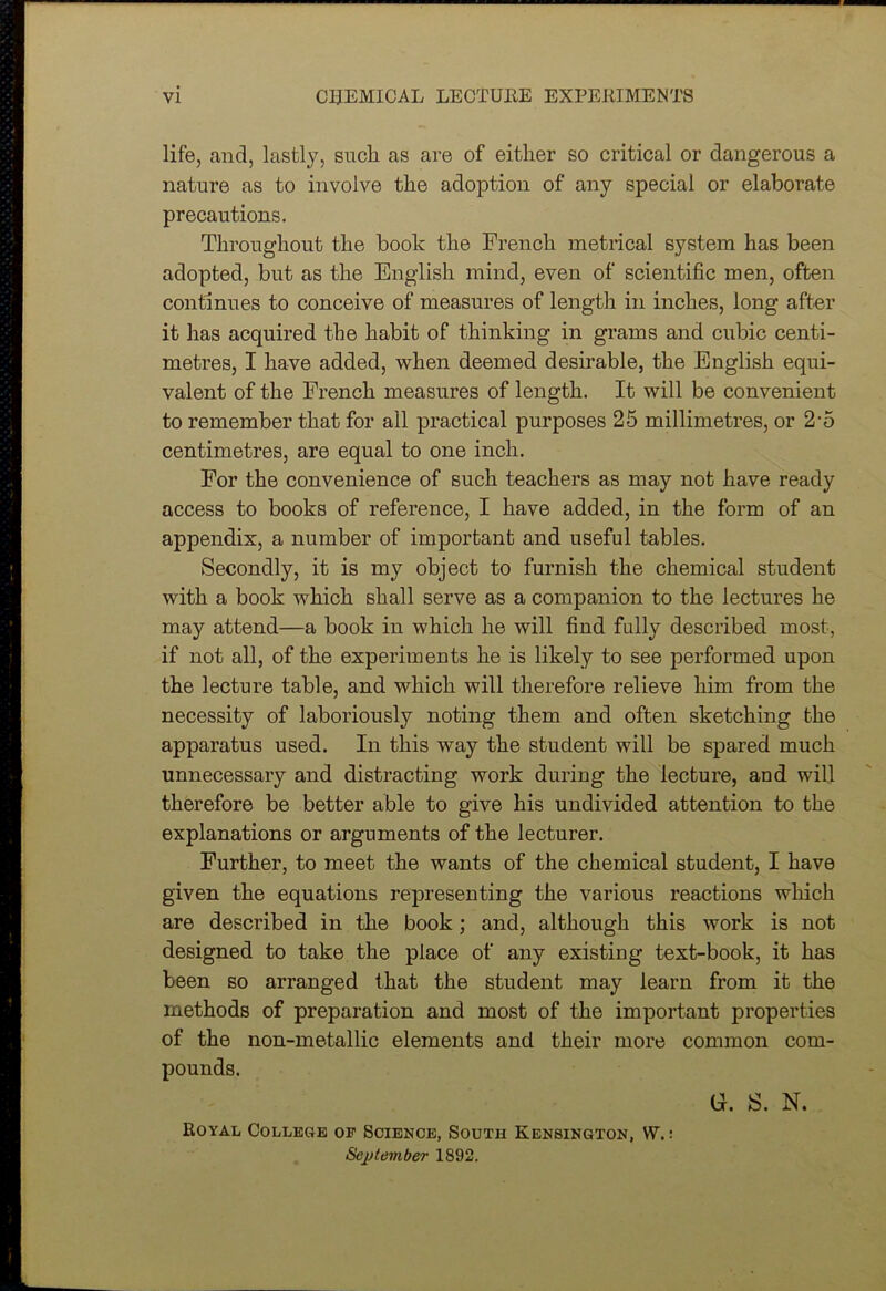 life, and, lastly, sucli as are of either so critical or dangerous a nature as to involve the adoption of any special or elaborate precautions. Throughout the book the French metrical system has been adopted, but as the English mind, even of scientific men, often continues to conceive of measures of length in inches, long after it has acquired the habit of thinking in grams and cubic centi- metres, I have added, when deemed desirable, the English equi- valent of the French measures of length. It will be convenient to remember that for all practical purposes 25 millimetres, or 2'5 centimetres, are equal to one inch. For the convenience of such teachers as may not have ready access to books of reference, I have added, in the form of an appendix, a number of important and useful tables. Secondly, it is my object to furnish the chemical student with a book which shall serve as a companion to the lectures he may attend—a book in which he will find fully described most, if not all, of the experiments he is likely to see performed upon the lecture table, and which will therefore relieve him from the necessity of laboriously noting them and often sketching the apparatus used. In this way the student will be spared much unnecessary and distracting work during the lecture, and will therefore be better able to give his undivided attention to the explanations or arguments of the lecturer. Further, to meet the wants of the chemical student, I have given the equations representing the various reactions which are described in the book; and, although this work is not designed to take the place of any existing text-book, it has been so arranged that the student may learn from it the methods of preparation and most of the important properties of the non-metallic elements and their more common com- pounds. G. S. N. Royal College of Science, South Kensington, VV.: September 1892.