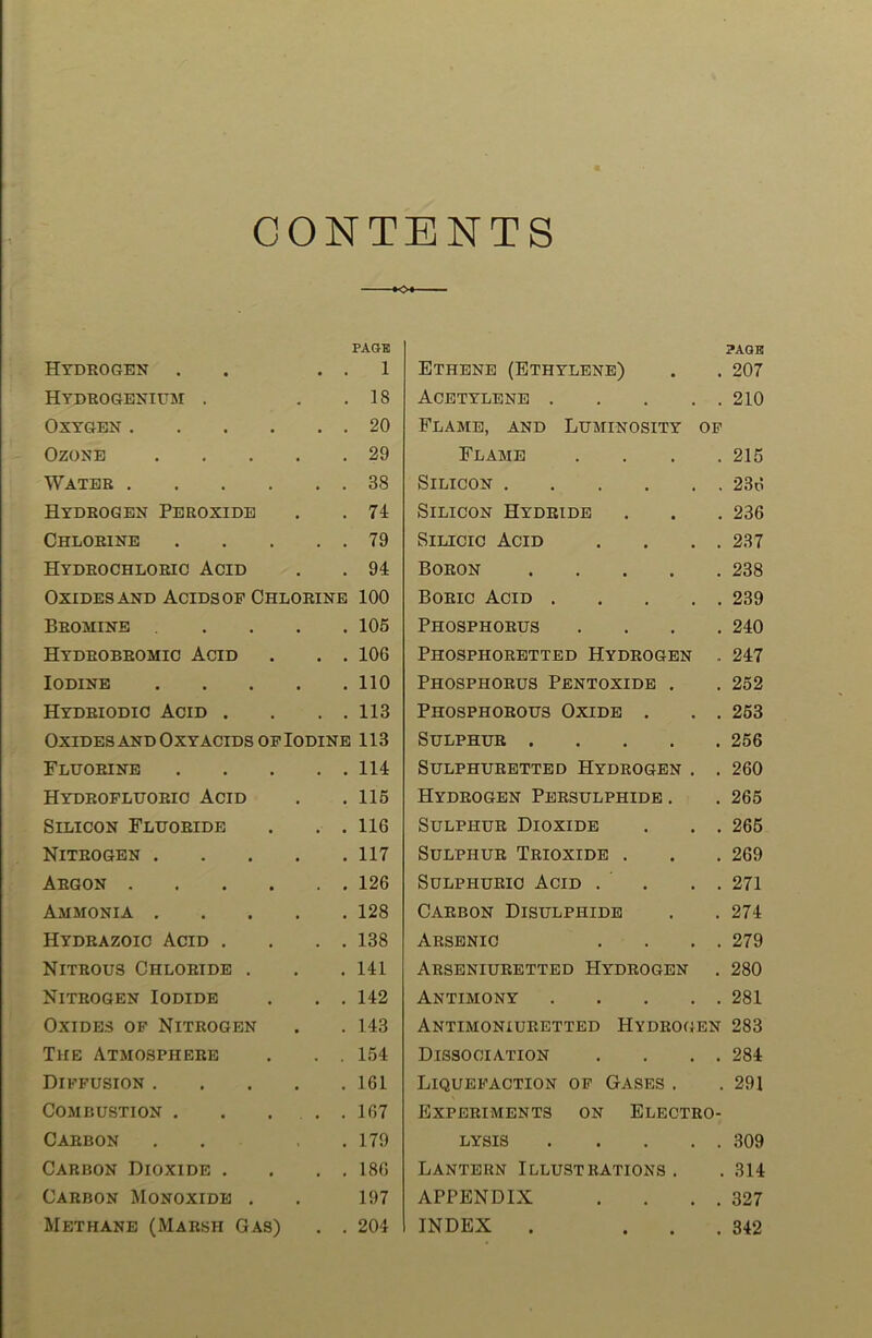 CONTENTS PAGE Hydrogen . . . 1 Hydrogenium . . 18 Oxygen 20 Ozone 29 Water 38 Hydrogen Peroxide . . 74 Chlorine 79 Hydrochloric Acid . . 94 Oxides and Acids op Chlorine 100 Bromine .... 105 Hydrobromic Acid . . . 106 Iodine 110 Hydriodic Acid . . . . 113 Oxides and Oxy acids of Iodine 113 Fluorine 114 Hydrofluoric Acid . .115 Silicon Fluoride . . . 116 Nitrogen 117 Argon 126 Ammonia 128 Hydrazoio Acid . . . . 138 Nitrous Chloride . . .141 Nitrogen Iodide . . . 142 Oxides of Nitrogen . . 143 The Atmosphere . . . 154 Diffusion 161 Combustion 167 Carbon . . . 179 Carbon Dioxide . . . . 186 Carbon Monoxide . . 197 Methane (Marsh Gas) . . 204 PAGE Ethene (Ethylene) . . 207 Acetylene 210 Flame, and Luminosity of Flame . . . .215 Silicon 236 Silicon Hydride . . . 236 Silicic Acid . . . . 237 Boron 238 Boric Acid 239 Phosphorus .... 240 Phosphoretted Hydrogen . 247 Phosphorus Pentoxide . . 252 Phosphorous Oxide . . . 253 Sulphur 256 Sulphuretted Hydrogen . . 260 Hydrogen Persulphide . . 265 Sulphur Dioxide . . . 265 Sulphur Trioxide . . . 269 Sulphuric Acid . . . . 271 Carbon Disulphide . . 274 Arsenic . . . . 279 Arseniuretted Hydrogen . 280 Antimony 281 Antimoniuretted Hydrogen 283 Dissociation . . . . 284 Liquefaction of Gases . . 291 Experiments on Electro- lysis 309 Lantern Illustrations. . 314 APPENDIX . . . . 327 INDEX . ... 342