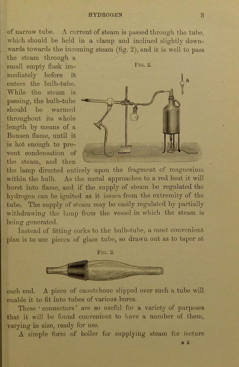 U of narrow tube. A current of steam is passed through the tube, which should be held in a clamp and inclined slightly down- wards towards the incoming steam (fig. 2), and it is well to pass the steam through a small empty flask im- mediately before it enters the bulb-tube. While the steam is passing, the bulb-tube should be warmed throughout its whole length by means of a Bunsen flame, until it is hot enough to pre- vent condensation of the steam, and then the lamp directed entirely upon the fragment of magnesium within the bulb. As the metal approaches to a red heat it will burst into flame, and if the supply of steam be regulated the hydrogen can be ignited as it issues from the extremity of the tube. The supply of steam may be easily regulated by partially withdrawing the lamp from the vessel in which the steam is being generated. Instead of fitting corks to the bulb-tube, a most convenient plan is to use pieces of glass tube, so drawn out as to taper at Fig. 3. each end. A piece of caoutchouc slipped over such a tube will enable it to fit into tubes of various bores. These ‘ connectors ’ are so useful for a variety of purposes that it will be found convenient to have a number of them, varying in size, ready for use. A simple form of boiler for supplying steam for lecture B 2